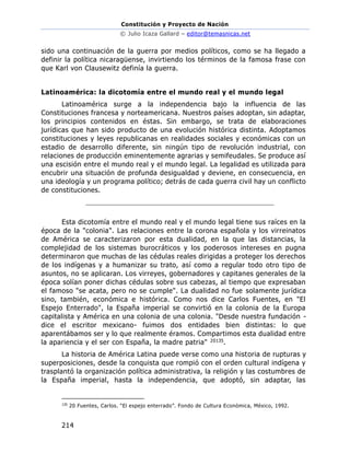 Constitución y Proyecto de Nación
© Julio Icaza Gallard – editor@temasnicas.net
214
sido una continuación de la guerra por medios políticos, como se ha llegado a
definir la política nicaragüense, invirtiendo los términos de la famosa frase con
que Karl von Clausewitz definía la guerra.
Latinoamérica: la dicotomía entre el mundo real y el mundo legal
Latinoamérica surge a la independencia bajo la influencia de las
Constituciones francesa y norteamericana. Nuestros países adoptan, sin adaptar,
los principios contenidos en éstas. Sin embargo, se trata de elaboraciones
jurídicas que han sido producto de una evolución histórica distinta. Adoptamos
constituciones y leyes republicanas en realidades sociales y económicas con un
estadio de desarrollo diferente, sin ningún tipo de revolución industrial, con
relaciones de producción eminentemente agrarias y semifeudales. Se produce así
una escisión entre el mundo real y el mundo legal. La legalidad es utilizada para
encubrir una situación de profunda desigualdad y deviene, en consecuencia, en
una ideología y un programa político; detrás de cada guerra civil hay un conflicto
de constituciones.
Esta dicotomía entre el mundo real y el mundo legal tiene sus raíces en la
época de la "colonia". Las relaciones entre la corona española y los virreinatos
de América se caracterizaron por esta dualidad, en la que las distancias, la
complejidad de los sistemas burocráticos y los poderosos intereses en pugna
determinaron que muchas de las cédulas reales dirigidas a proteger los derechos
de los indígenas y a humanizar su trato, así como a regular todo otro tipo de
asuntos, no se aplicaran. Los virreyes, gobernadores y capitanes generales de la
época solían poner dichas cédulas sobre sus cabezas, al tiempo que expresaban
el famoso "se acata, pero no se cumple". La dualidad no fue solamente jurídica
sino, también, económica e histórica. Como nos dice Carlos Fuentes, en "El
Espejo Enterrado", la España imperial se convirtió en la colonia de la Europa
capitalista y América en una colonia de una colonia. "Desde nuestra fundación -
dice el escritor mexicano- fuimos dos entidades bien distintas: lo que
aparentábamos ser y lo que realmente éramos. Compartimos esta dualidad entre
la apariencia y el ser con España, la madre patria" 20135.
La historia de América Latina puede verse como una historia de rupturas y
superposiciones, desde la conquista que rompió con el orden cultural indígena y
trasplantó la organización política administrativa, la religión y las costumbres de
la España imperial, hasta la independencia, que adoptó, sin adaptar, las
135
20 Fuentes, Carlos. “El espejo enterrado”. Fondo de Cultura Económica, México, 1992.
 