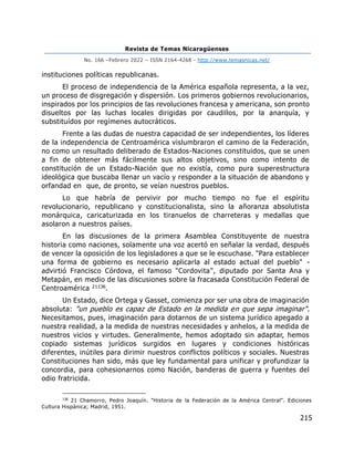 Revista de Temas Nicaragüenses
No. 166 –Febrero 2022 – ISSN 2164-4268 - http://www.temasnicas.net/
215
instituciones políticas republicanas.
El proceso de independencia de la América española representa, a la vez,
un proceso de disgregación y dispersión. Los primeros gobiernos revolucionarios,
inspirados por los principios de las revoluciones francesa y americana, son pronto
disueltos por las luchas locales dirigidas por caudillos, por la anarquía, y
substituídos por regímenes autocráticos.
Frente a las dudas de nuestra capacidad de ser independientes, los líderes
de la independencia de Centroamérica vislumbraron el camino de la Federación,
no como un resultado deliberado de Estados-Naciones constituidos, que se unen
a fin de obtener más fácilmente sus altos objetivos, sino como intento de
constitución de un Estado-Nación que no existía, como pura superestructura
ideológica que buscaba llenar un vacío y responder a la situación de abandono y
orfandad en que, de pronto, se veían nuestros pueblos.
Lo que habría de pervivir por mucho tiempo no fue el espíritu
revolucionario, republicano y constitucionalista, sino la añoranza absolutista
monárquica, caricaturizada en los tiranuelos de charreteras y medallas que
asolaron a nuestros países.
En las discusiones de la primera Asamblea Constituyente de nuestra
historia como naciones, solamente una voz acertó en señalar la verdad, después
de vencer la oposición de los legisladores a que se le escuchase. "Para establecer
una forma de gobierno es necesario aplicarla al estado actual del pueblo" -
advirtió Francisco Córdova, el famoso "Cordovita", diputado por Santa Ana y
Metapán, en medio de las discusiones sobre la fracasada Constitución Federal de
Centroamérica 21136.
Un Estado, dice Ortega y Gasset, comienza por ser una obra de imaginación
absoluta: "un pueblo es capaz de Estado en la medida en que sepa imaginar".
Necesitamos, pues, imaginación para dotarnos de un sistema jurídico apegado a
nuestra realidad, a la medida de nuestras necesidades y anhelos, a la medida de
nuestros vicios y virtudes. Generalmente, hemos adoptado sin adaptar, hemos
copiado sistemas jurídicos surgidos en lugares y condiciones históricas
diferentes, inútiles para dirimir nuestros conflictos políticos y sociales. Nuestras
Constituciones han sido, más que ley fundamental para unificar y profundizar la
concordia, para cohesionarnos como Nación, banderas de guerra y fuentes del
odio fratricida.
136
21 Chamorro, Pedro Joaquín. "Historia de la Federación de la América Central". Ediciones
Cultura Hispánica; Madrid, 1951.
 