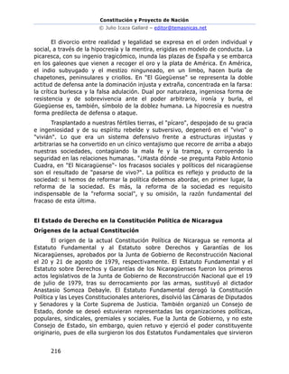Constitución y Proyecto de Nación
© Julio Icaza Gallard – editor@temasnicas.net
216
El divorcio entre realidad y legalidad se expresa en el orden individual y
social, a través de la hipocresía y la mentira, erigidas en modelo de conducta. La
picaresca, con su ingenio tragicómico, inunda las plazas de España y se embarca
en los galeones que vienen a recoger el oro y la plata de América. En América,
el indio subyugado y el mestizo ninguneado, en un limbo, hacen burla de
chapetones, peninsulares y criollos. En "El Güegüense" se representa la doble
actitud de defensa ante la dominación injusta y extraña, concentrada en la farsa:
la crítica burlesca y la falsa adulación. Dual por naturaleza, ingeniosa forma de
resistencia y de sobrevivencia ante el poder arbitrario, ironía y burla, el
Güegüense es, también, símbolo de la doblez humana. La hipocresía es nuestra
forma predilecta de defensa o ataque.
Trasplantado a nuestras fértiles tierras, el "pícaro", despojado de su gracia
e ingeniosidad y de su espíritu rebelde y subversivo, degeneró en el "vivo" o
"vivián". Lo que era un sistema defensivo frente a estructuras injustas y
arbitrarias se ha convertido en un cínico ventajismo que recorre de arriba a abajo
nuestras sociedades, contagiando la mala fe y la trampa, y corroyendo la
seguridad en las relaciones humanas. "¿Hasta dónde -se pregunta Pablo Antonio
Cuadra, en "El Nicaragüense"- los fracasos sociales y políticos del nicaragüense
son el resultado de "pasarse de vivo?". La política es reflejo y producto de la
sociedad: si hemos de reformar la política debemos abordar, en primer lugar, la
reforma de la sociedad. Es más, la reforma de la sociedad es requisito
indispensable de la "reforma social", y su omisión, la razón fundamental del
fracaso de esta última.
El Estado de Derecho en la Constitución Política de Nicaragua
Orígenes de la actual Constitución
El origen de la actual Constitución Política de Nicaragua se remonta al
Estatuto Fundamental y al Estatuto sobre Derechos y Garantías de los
Nicaragüenses, aprobados por la Junta de Gobierno de Reconstrucción Nacional
el 20 y 21 de agosto de 1979, respectivamente. El Estatuto Fundamental y el
Estatuto sobre Derechos y Garantías de los Nicaragüenses fueron los primeros
actos legislativos de la Junta de Gobierno de Reconstrucción Nacional que el 19
de julio de 1979, tras su derrocamiento por las armas, sustituyó al dictador
Anastasio Somoza Debayle. El Estatuto Fundamental derogó la Constitución
Política y las Leyes Constitucionales anteriores, disolvió las Cámaras de Diputados
y Senadores y la Corte Suprema de Justicia. También organizó un Consejo de
Estado, donde se deseó estuvieran representadas las organizaciones políticas,
populares, sindicales, gremiales y sociales. Fue la Junta de Gobierno, y no este
Consejo de Estado, sin embargo, quien retuvo y ejerció el poder constituyente
originario, pues de ella surgieron los dos Estatutos Fundamentales que sirvieron
 