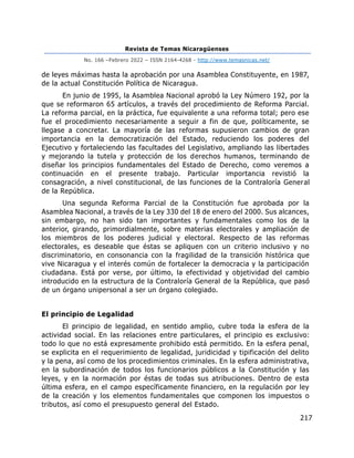 Revista de Temas Nicaragüenses
No. 166 –Febrero 2022 – ISSN 2164-4268 - http://www.temasnicas.net/
217
de leyes máximas hasta la aprobación por una Asamblea Constituyente, en 1987,
de la actual Constitución Política de Nicaragua.
En junio de 1995, la Asamblea Nacional aprobó la Ley Número 192, por la
que se reformaron 65 artículos, a través del procedimiento de Reforma Parcial.
La reforma parcial, en la práctica, fue equivalente a una reforma total; pero ese
fue el procedimiento necesariamente a seguir a fin de que, políticamente, se
llegase a concretar. La mayoría de las reformas supusieron cambios de gran
importancia en la democratización del Estado, reduciendo los poderes del
Ejecutivo y fortaleciendo las facultades del Legislativo, ampliando las libertades
y mejorando la tutela y protección de los derechos humanos, terminando de
diseñar los principios fundamentales del Estado de Derecho, como veremos a
continuación en el presente trabajo. Particular importancia revistió la
consagración, a nivel constitucional, de las funciones de la Contraloría General
de la República.
Una segunda Reforma Parcial de la Constitución fue aprobada por la
Asamblea Nacional, a través de la Ley 330 del 18 de enero del 2000. Sus alcances,
sin embargo, no han sido tan importantes y fundamentales como los de la
anterior, girando, primordialmente, sobre materias electorales y ampliación de
los miembros de los poderes judicial y electoral. Respecto de las reformas
electorales, es deseable que éstas se apliquen con un criterio inclusivo y no
discriminatorio, en consonancia con la fragilidad de la transición histórica que
vive Nicaragua y el interés común de fortalecer la democracia y la participación
ciudadana. Está por verse, por último, la efectividad y objetividad del cambio
introducido en la estructura de la Contraloría General de la República, que pasó
de un órgano unipersonal a ser un órgano colegiado.
El principio de Legalidad
El principio de legalidad, en sentido amplio, cubre toda la esfera de la
actividad social. En las relaciones entre particulares, el principio es exclusivo:
todo lo que no está expresamente prohibido está permitido. En la esfera penal,
se explicita en el requerimiento de legalidad, juridicidad y tipificación del delito
y la pena, así como de los procedimientos criminales. En la esfera administrativa,
en la subordinación de todos los funcionarios públicos a la Constitución y las
leyes, y en la normación por éstas de todas sus atribuciones. Dentro de esta
última esfera, en el campo específicamente financiero, en la regulación por ley
de la creación y los elementos fundamentales que componen los impuestos o
tributos, así como el presupuesto general del Estado.
 