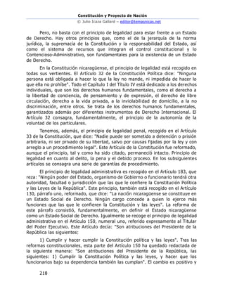 Constitución y Proyecto de Nación
© Julio Icaza Gallard – editor@temasnicas.net
218
Pero, no basta con el principio de legalidad para estar frente a un Estado
de Derecho. Hay otros principios que, como el de la jerarquía de la norma
jurídica, la supremacía de la Constitución y la responsabilidad del Estado, así
como el sistema de recursos que integran el control constitucional y lo
Contencioso-Administrativo, son fundamentales para la existencia de un Estado
de Derecho.
En la Constitución nicaragüense, el principio de legalidad está recogido en
todas sus vertientes. El Artículo 32 de la Constitución Política dice: "Ninguna
persona está obligada a hacer lo que la ley no mande, ni impedida de hacer lo
que ella no prohíbe". Todo el Capítulo I del Título IV está dedicado a los derechos
individuales, que son los derechos humanos fundamentales, como el derecho a
la libertad de conciencia, de pensamiento y de expresión, el derecho de libre
circulación, derecho a la vida privada, a la inviolabilidad de domicilio, a la no
discriminación, entre otros. Se trata de los derechos humanos fundamentales,
garantizados además por diferentes instrumentos de Derecho Internacional. El
Artículo 32 consagra, fundamentalmente, el principio de la autonomía de la
voluntad de los particulares.
Tenemos, además, el principio de legalidad penal, recogido en el Artículo
33 de la Constitución, que dice: "Nadie puede ser sometido a detención o prisión
arbitraria, ni ser privado de su libertad, salvo por causas fijadas por la ley y con
arreglo a un procedimiento legal". Este Artículo de la Constitución fue reformado,
aunque el principio, tal y como ha sido citado, permaneció intacto. Principio de
legalidad en cuanto al delito, la pena y el debido proceso. En los subsiguientes
artículos se consagra una serie de garantías de procedimiento.
El principio de legalidad administrativa es recogido en el Artículo 183, que
reza: "Ningún poder del Estado, organismo de Gobierno o funcionario tendrá otra
autoridad, facultad o jurisdicción que las que le confiere la Constitución Política
y las Leyes de la República". Este principio, también está recogido en el Artículo
130, párrafo uno, reformado, que dice: "La nación nicaragüense se constituye en
un Estado Social de Derecho. Ningún cargo concede a quien lo ejerce más
funciones que las que le confieren la Constitución y las leyes". La reforma de
este párrafo consistió, fundamentalmente, en definir el Estado nicaragüense
como un Estado Social de Derecho. Igualmente se recoge el principio de legalidad
administrativa en el Artículo 150, numeral uno, referido expresamente al Titular
del Poder Ejecutivo. Este Artículo decía: "Son atribuciones del Presidente de la
República las siguientes:
1) Cumplir y hacer cumplir la Constitución política y las leyes". Tras las
reformas constitucionales, esta parte del Artículo 150 ha quedado redactada de
la siguiente manera: "Son atribuciones del Presidente de la República, las
siguientes: 1) Cumplir la Constitución Política y las leyes, y hacer que los
funcionarios bajo su dependencia también las cumplan". El cambio es positivo y
 