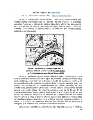 Revista de Temas Nicaragüenses
No. 166 –Febrero 2022 – ISSN 2164-4268 - http://www.temasnicas.net/
21
La de la cooperación internacional (1957 1978) caracterizada por
investigaciones multinacionales de estudio de los océanos y procesos
asociados (corrientes, interacción océano-atmósfera, etc.). Este periodo dio
inicio con el que se conoce como Año Geofísico Internacional. La de los
satélites (1978 1995) y las computadoras, caracterizada por investigaciones
globales desde el espacio.
La de la ciencia del sistema Tierra 1995-a la fecha, caracterizada por el
estudio de la interacción de distintos tipos de procesos (físicos, químicos, etc.)
en la atmósfera, en el mar y en la tierra por medio de mediciones in situ y en
tiempo real utilizando modelos numéricos. Esto es una innovación, pues por
primera vez se estudia el comportamiento de ciertas variables de tipo
climatológico, oceanográfico y biológico al mismo tiempo, consiguiendo de esta
manera una visión global del sistema completo que es la Tierra. En la
actualidad los barcos lentos usados en el siglo XIX y principios del XX se han
hecho a un lado para dar paso a los satélites en la exploración del mar. Estos
observan ahora el mar, la tierra y el aire. Cuando sus datos son introducidos
en modelos numéricos permiten ver a la Tierra como un sistema completo, e
insisto, por primera vez podemos estudiar los sistemas físicos, químicos y
biológicos que interactúan e influyen en el medio ambiente.
Por acuerdo internacional actualmente sólo hay tres océanos, el Pacífico,
 
