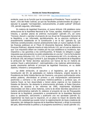 Revista de Temas Nicaragüenses
No. 166 –Febrero 2022 – ISSN 2164-4268 - http://www.temasnicas.net/
219
evidente, pues no es función que le corresponda al Presidente "hacer cumplir las
leyes", sino del Poder Judicial, ya que las facultades jurisdiccionales de juzgar y
ejecutar lo juzgado "corresponden, exclusivamente, al poder judicial" (Artículo
159, párrafo segundo, reformado).
En materia de legalidad financiera, el nuevo Artículo 138 establece como
atribuciones de la Asamblea Nacional la de "Crear, aprobar, modificar o suprimir
tributos, y aprobar planes de arbitrios municipales" (párrafo 27), así como
"Conocer, discutir y aprobar el proyecto de Ley Anual de Presupuesto General de
la República, y ser informada, periódicamente, de su ejercicio conforme al
procedimiento establecido en la Constitución y en la ley" (párrafo 6). Las
reformas constitucionales crearon prácticamente todo un nuevo Capítulo III (De
las finanzas públicas) en el Título VI (Economía Nacional, Reforma Agraria y
Finanzas Públicas), dejando intacto el viejo Artículo 115, por el cual se determina
que "Los impuestos deben ser creados por ley que establezca su incidencia, tipo
impositivo y las garantías a los contribuyentes. El Estado no obligará a pagar
impuestos que previamente no estén establecidos en una ley". Con la formulación
de los nuevos Artículos 112, 113 y 114, la permanencia del 115 y la reforma, en
el Artículo 150, del antiguo numeral 4, que otorgaba al Presidente de la República
la atribución de "dictar decretos ejecutivos con fuerza de ley en materia de
carácter fiscal y administrativo", restringiéndola a las materias administrativas,
queda claramente definido el principio de legalidad financiera, en su doble
aspecto, tributario y presupuestario.
La doble atribución, al ejecutivo y al legislativo, por parte de la
Constitución del 87, de potestades en materia tributaria, originó durante la
Presidencia de Doña Violeta Barrios de Chamorro, una grave confrontación entre
ambos poderes, aferrándose el primero a una interpretación estrictamente
positivista y contraria a los principios histórico-políticos y jurídicos que, en
materia fiscal, se han desarrollado y tienen plena vigencia en los modernos
Estados de Derecho. No obstante lo anteriormente afirmado, el Poder Ejecutivo
conserva, de acuerdo a las reformas de 1995, importantes facultades
relacionadas con ésta y otras materias, como la de dictar decretos ejecutivos en
materia administrativa (párrafo 4); elaborar el proyecto de Ley de Presupuesto
General de la República, presentarlo a consideración de la Asamblea Nacional
para su aprobación, sancionarlo y publicarlo una vez aprobado (párrafo 5);
reglamentar las leyes que lo requieran, en un plazo no mayor de sesenta días
(párrafo 10), potestad que puede incluir la reglamentación de leyes creadoras de
impuestos, por delegación expresa de la Asamblea Nacional; y dirigir la economía
del país, determinando la política y el programa económico y social (párrafo 13).
 