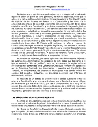 Constitución y Proyecto de Nación
© Julio Icaza Gallard – editor@temasnicas.net
220
Particularmente, nos interesa profundizar en el concepto del principio de
legalidad, desde un punto de vista general y, de manera específica, en lo que se
refiere a la esfera política-administrativa. Hemos visto cómo la Constitución habla
de sujeción de los Poderes del Estado a la Constitución y las leyes. En la
actualidad, el principio de legalidad se entiende como subordinación de los actos
estatales, no sólo a la Constitución y las leyes emanadas del órgano legislativo
(la Asamblea Nacional o Parlamento), sino también el sometimiento de todos los
actos singulares, individuales y concretos, provenientes de una autoridad, a las
normas generales, universales y abstractas, previamente establecidas, sean o no
de origen legislativo, e inclusive procedentes de esa misma autoridad. La
Administración tiene un poder reglamentario, por el cual se autolimita, dicta las
reglas de su funcionamiento, y esas normas reglamentarias precedentes son de
cumplimiento imperativo. El Estado está obligado no sólo a respetar la
Constitución y las leyes emanadas del poder legislativo, sino también a respetar
sus propias normas. El Poder Ejecutivo puede derogar y reformar los reglamentos
dictados por él mismo, pero no infringirlos mientras estén vigentes. Y lo mismo
sucede con los Consejos Municipales. A esto se le denomina "auto vinculación",
es decir, la sujeción de las autoridades a sus propias normas.
El principio de legalidad, por tanto, aplicado a la Administración, impone a
las autoridades administrativas la obligación de ceñir todas sus decisiones a lo
que se denomina "bloque jurídico", esto es, al conjunto de reglas jurídicas
preestablecidas, contenidas en la Constitución, las leyes formalmente aprobadas
por la Asamblea Nacional, los decretos-ley y decretos del Presidente, los
Tratados, los Reglamentos, las ordenanzas municipales y las demás fuentes no
escritas del derecho, incluyendo los principios generales que informan el
ordenamiento jurídico.
Es requisito de un Estado de Derecho que el Estado subordine todos sus
actos a la Constitución y las leyes y, así mismo, que la Administración se obligue
por las normas que ella misma dicta, que sea el primer súbdito de la ley y de sus
propias disposiciones. Esto último es necesario, porque de lo contrario estaríamos
ante un Estado arbitrario que hoy impone una norma y mañana es el primero en
incumplirla, generando con ello injusticia e inseguridad.
Las excepciones al principio de legalidad
Son tres las principales teorías que se han desarrollado para justificar las
excepciones al principio de legalidad: la teoría de los poderes discrecionales, la
teoría de las circunstancias excepcionales y la teoría de los actos de Gobierno.
La Teoría de los Poderes Discrecionales la resume Michoud, cuando dice
que "hay poder discrecional siempre que una autoridad actúe libremente, sin que
su conducta le sea dictada de antemano por una regla de derecho". Sin embargo,
 
