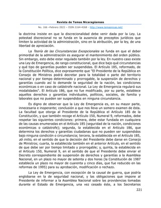 Revista de Temas Nicaragüenses
No. 166 –Febrero 2022 – ISSN 2164-4268 - http://www.temasnicas.net/
221
la doctrina insiste en que la discrecionalidad debe venir dada por la Ley. La
potestad discrecional no se funda en la ausencia de preceptos jurídicos que
limiten la actividad de la administración, sino en la atribución, por la ley, de una
libertad de apreciación.
La Teoría de las Circunstancias Excepcionales se funda en que el deber
primordial de la administración es asegurar el mantenimiento del orden público.
Sin embargo, esto debe estar regulado también por la ley. En nuestro caso existe
una Ley de Emergencia, de rango constitucional, que dice bajo qué circunstancias
y qué tipo de garantías pueden ser suspendidas. El Artículo 185, reformado, de
la Constitución Política, dice expresamente que "El Presidente de la República en
Consejo de Ministros podrá decretar para la totalidad o parte del territorio
nacional y por tiempo determinado y prorrogable, la suspensión de derechos y
garantías cuando así lo demande la seguridad de la nación, las condiciones
económicas o en caso de catástrofe nacional. La Ley de Emergencia regulará sus
modalidades". El Artículo 186, que no fue modificado, por su parte, establece
aquellos derechos y garantías individuales, políticos, sociales, de familia y
laborales que no pueden ser suspendidos en ninguna circunstancia.
Es digno de observar que la Ley de Emergencia es, en su mayor parte,
innecesaria e inoperante; conclusión a que nos lleva un somero examen de ésta.
La facultad que otorga al Presidente de la República el Artículo 185 de la
Constitución, y que también recoge el Artículo 150, Numeral 9, reformados, debe
respetar las siguientes condiciones: primera, debe estar fundada en cualquiera
de las causas enumeradas en el Artículo 185 (seguridad de la nación, condiciones
económicas o catástrofe); segunda, la establecida en el Artículo 186, que
determina los derechos y garantías ciudadanas que no pueden ser suspendidos
bajo ninguna condición o circunstancia; tercera, la establecida en el Artículo 185,
ab initio, en el sentido de que la decisión del Presidente debe darse en Consejo
de Ministros; cuarta, la establecida también en el anterior Artículo, en el sentido
de que debe ser por tiempo limitado y prorrogable; y, quinta, la establecida en
el Artículo 150, Numeral 9, en el sentido de que el Presidente debe enviar el
Decreto correspondiente de suspensión de derechos y garantías a la Asamblea
Nacional, en un plazo no mayor de setenta y dos horas (la Constitución de 1987
establecía un plazo no mayor de cuarenta y cinco días, que fue reducido en las
reformas de 1995) para su aprobación, modificación o rechazo.
La Ley de Emergencia, con excepción de la causal de guerra, que podría
englobarse en la de seguridad nacional, y las obligaciones que impone al
Presidente de informar a la Asamblea Nacional sobre las providencias tomadas
durante el Estado de Emergencia, una vez cesado éste, a los Secretarios
 