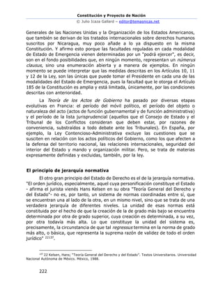 Constitución y Proyecto de Nación
© Julio Icaza Gallard – editor@temasnicas.net
222
Generales de las Naciones Unidas y la Organización de los Estados Americanos,
que también se derivan de los tratados internacionales sobre derechos humanos
suscritos por Nicaragua, muy poco añade a lo ya dispuesto en la misma
Constitución. Y afirmo esto porque las facultades reguladas en cada modalidad
de Estado de Emergencia vienen determinadas por un "podrá ejercer", es decir,
son en el fondo posibilidades que, en ningún momento, representan un númerus
clausus, sino una enumeración abierta y a manera de ejemplos. En ningún
momento se puede interpretar que las medidas descritas en los Artículos 10, 11
y 12 de la Ley, son las únicas que puede tomar el Presidente en cada una de las
modalidades del Estado de Emergencia, pues la facultad que le otorga el Artículo
185 de la Constitución es amplia y está limitada, únicamente, por las condiciones
descritas con anterioridad.
La Teoría de los Actos de Gobierno ha pasado por diversas etapas
evolutivas en Francia: el período del móvil político, el período del objeto o
naturaleza del acto (actos de función gubernamental y de función administrativa)
y el período de la lista jurisprudencial (aquellos que el Consejo de Estado y el
Tribunal de los Conflictos consideran que deben estar, por razones de
conveniencia, substraídos a todo debate ante los Tribunales). En España, por
ejemplo, la Ley Contencioso-Administrativa excluye las cuestiones que se
susciten en relación con los actos políticos del Gobierno, como los que afecten a
la defensa del territorio nacional, las relaciones internacionales, seguridad del
interior del Estado y mando y organización militar. Pero, se trata de materias
expresamente definidas y excluidas, también, por la ley.
El principio de jerarquía normativa
El otro gran principio del Estado de Derecho es el de la jerarquía normativa.
"El orden jurídico, especialmente, aquel cuya personificación constituye el Estado
- afirma el jurista vienés Hans Kelsen en su obra "Teoría General del Derecho y
del Estado"- no es, por tanto, un sistema de normas coordinadas entre sí, que
se encuentran una al lado de la otra, en un mismo nivel, sino que se trata de una
verdadera jerarquía de diferentes niveles. La unidad de esas normas está
constituida por el hecho de que la creación de la de grado más bajo se encuentra
determinada por otra de grado superior, cuya creación es determinada, a su vez,
por otra todavía más alta. Lo que constituye la unidad del sistema es,
precisamente, la circunstancia de que tal regressus termina en la norma de grado
más alto, o básica, que representa la suprema razón de validez de todo el orden
jurídico" 22137.
137
22 Kelsen, Hans; “Teoría General del Derecho y del Estado”. Textos Universitarios. Universidad
Nacional Autónoma de México. México, 1988.
 