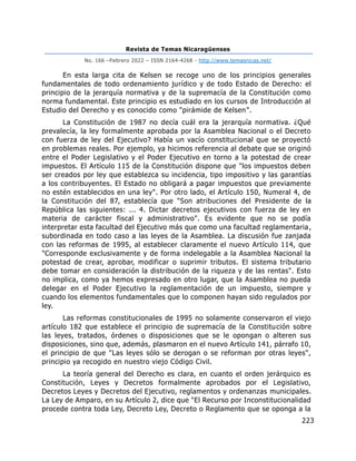 Revista de Temas Nicaragüenses
No. 166 –Febrero 2022 – ISSN 2164-4268 - http://www.temasnicas.net/
223
En esta larga cita de Kelsen se recoge uno de los principios generales
fundamentales de todo ordenamiento jurídico y de todo Estado de Derecho: el
principio de la jerarquía normativa y de la supremacía de la Constitución como
norma fundamental. Este principio es estudiado en los cursos de Introducción al
Estudio del Derecho y es conocido como "pirámide de Kelsen".
La Constitución de 1987 no decía cuál era la jerarquía normativa. ¿Qué
prevalecía, la ley formalmente aprobada por la Asamblea Nacional o el Decreto
con fuerza de ley del Ejecutivo? Había un vacío constitucional que se proyectó
en problemas reales. Por ejemplo, ya hicimos referencia al debate que se originó
entre el Poder Legislativo y el Poder Ejecutivo en torno a la potestad de crear
impuestos. El Artículo 115 de la Constitución dispone que "los impuestos deben
ser creados por ley que establezca su incidencia, tipo impositivo y las garantías
a los contribuyentes. El Estado no obligará a pagar impuestos que previamente
no estén establecidos en una ley". Por otro lado, el Artículo 150, Numeral 4, de
la Constitución del 87, establecía que "Son atribuciones del Presidente de la
República las siguientes: ... 4. Dictar decretos ejecutivos con fuerza de ley en
materia de carácter fiscal y administrativo". Es evidente que no se podía
interpretar esta facultad del Ejecutivo más que como una facultad reglamentaria,
subordinada en todo caso a las leyes de la Asamblea. La discusión fue zanjada
con las reformas de 1995, al establecer claramente el nuevo Artículo 114, que
"Corresponde exclusivamente y de forma indelegable a la Asamblea Nacional la
potestad de crear, aprobar, modificar o suprimir tributos. El sistema tributario
debe tomar en consideración la distribución de la riqueza y de las rentas". Esto
no implica, como ya hemos expresado en otro lugar, que la Asamblea no pueda
delegar en el Poder Ejecutivo la reglamentación de un impuesto, siempre y
cuando los elementos fundamentales que lo componen hayan sido regulados por
ley.
Las reformas constitucionales de 1995 no solamente conservaron el viejo
artículo 182 que establece el principio de supremacía de la Constitución sobre
las leyes, tratados, órdenes o disposiciones que se le opongan o alteren sus
disposiciones, sino que, además, plasmaron en el nuevo Artículo 141, párrafo 10,
el principio de que "Las leyes sólo se derogan o se reforman por otras leyes",
principio ya recogido en nuestro viejo Código Civil.
La teoría general del Derecho es clara, en cuanto el orden jerárquico es
Constitución, Leyes y Decretos formalmente aprobados por el Legislativo,
Decretos Leyes y Decretos del Ejecutivo, reglamentos y ordenanzas municipales.
La Ley de Amparo, en su Artículo 2, dice que "El Recurso por Inconstitucionalidad
procede contra toda Ley, Decreto Ley, Decreto o Reglamento que se oponga a la
 