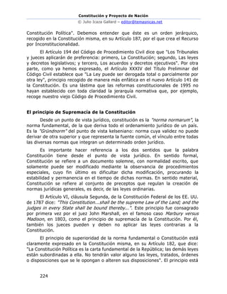 Constitución y Proyecto de Nación
© Julio Icaza Gallard – editor@temasnicas.net
224
Constitución Política". Debemos entender que éste es un orden jerárquico,
recogido en la Constitución misma, en su Artículo 187, por el que crea el Recurso
por Inconstitucionalidad.
El Artículo 194 del Código de Procedimiento Civil dice que "Los Tribunales
y jueces aplicarán de preferencia: primero, La Constitución; segundo, Las leyes
y decretos legislativos; y tercero, Los acuerdos y decretos ejecutivos". Por otra
parte, como ya hemos expresado, el Artículo XXXIV del Título Preliminar del
Código Civil establece que "La Ley puede ser derogada total o parcialmente por
otra ley", principio recogido de manera más enfática en el nuevo Artículo 141 de
la Constitución. Es una lástima que las reformas constitucionales de 1995 no
hayan establecido con toda claridad la jerarquía normativa que, por ejemplo,
recoge nuestro viejo Código de Procedimiento Civil.
El principio de Supremacía de la Constitución
Desde un punto de vista jurídico, constitución es la "norma normarum", la
norma fundamental, de la que deriva todo el ordenamiento jurídico de un país.
Es la "Gründnorm" del punto de vista kelseniano: norma cuya validez no puede
derivar de otra superior y que representa la fuente común, el vínculo entre todas
las diversas normas que integran un determinado orden jurídico.
Es importante hacer referencia a los dos sentidos que la palabra
Constitución tiene desde el punto de vista jurídico. En sentido formal,
Constitución se refiere a un documento solemne, con normalidad escrito, que
solamente puede ser modificado mediante la observancia de procedimientos
especiales, cuyo fin último es dificultar dicha modificación, procurando la
estabilidad y permanencia en el tiempo de dichas normas. En sentido material,
Constitución se refiere al conjunto de preceptos que regulan la creación de
normas jurídicas generales, es decir, de las leyes ordinarias.
El Artículo VI, cláusula Segunda, de la Constitución Federal de los EE. UU.
de 1787 dice: "This Constitution...shall be the supreme Law of the Land; and the
judges in every State shall be bound thereby...". Este principio fue consagrado
por primera vez por el juez John Marshall, en el famoso caso Marbury versus
Madison, en 1803, como el principio de supremacía de la Constitución. Por él,
también los jueces pueden y deben no aplicar las leyes contrarias a la
Constitución.
El principio de superioridad de la norma fundamental o Constitución está
claramente expresado en la Constitución misma, en su Artículo 182, que dice:
"La Constitución Política es la carta fundamental de la República; las demás leyes
están subordinadas a ella. No tendrán valor alguno las leyes, tratados, órdenes
o disposiciones que se le opongan o alteren sus disposiciones". El principio está
 
