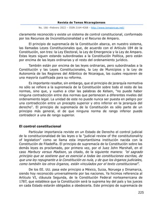 Revista de Temas Nicaragüenses
No. 166 –Febrero 2022 – ISSN 2164-4268 - http://www.temasnicas.net/
225
claramente reconocido y existe un sistema de control constitucional, conformado
por los Recursos de Inconstitucionalidad y el Recurso de Amparo.
El principio de supremacía de la Constitución abarca, en nuestro sistema,
las llamadas Leyes Constitucionales que, de acuerdo con el Artículo 184 de la
Constitución, son tres: la Ley Electoral, la Ley de Emergencia y la Ley de Amparo.
Estas leyes siguen estando subordinadas a la Constitución Política, pero están
por encima de las leyes ordinarias y el resto del ordenamiento jurídico.
También están por encima de las leyes ordinarias, pero subordinadas a la
Constitución y las Leyes Constitucionales, la Ley de Municipios y la Ley de
Autonomía de las Regiones del Atlántico de Nicaragua, las cuales requieren de
una mayoría cualificada para su reforma.
Es importante resaltar, sin embargo, que el principio de jerarquía normativa
no sólo se refiere a la supremacía de la Constitución sobre todo el resto de las
normas, sino que, y vuelvo a citar las palabras de Kelsen, "no puede haber
ninguna contradicción entre dos normas que pertenecen a diferentes niveles del
ordenamiento legal. La unidad de este no puede nunca ser puesta en peligro por
una contradicción entre un precepto superior y otro inferior en la jerarquía del
derecho". El principio de supremacía de la Constitución es sólo parte de un
principio más general, el de que ninguna norma de rango inferior puede
contradecir a una de rango superior.
El control constitucional
Particular importancia reviste en un Estado de Derecho el control judicial
de la constitucionalidad de las leyes o la "judicial review of the constitutionality
of legislation" como se llama esta importantísima institución nacida con la
Constitución de Filadelfia. El principio de supremacía de la Constitución sobre las
demás leyes es proclamado, por primera vez, por el Juez John Marshall, en el
caso Marbury versus Madison, ya citado, de la siguiente manera: "el sagrado
principio que se sostiene que es esencial a todas las constituciones escritas, de
que una ley repugnante a la Constitución es nula, y de que los órganos judiciales,
como también los otros órganos, están vinculados por el texto constitucional".
De los EE. UU. pasa este principio a México, Suiza, Noruega y Dinamarca,
siendo hoy reconocido universalmente por las naciones. Ya hicimos referencia al
Artículo VI, cláusula Segunda, de la Constitución Federal norteamericana de
1787, que establece que la Constitución será la suprema ley del país y los jueces
en cada Estado estarán obligados a obedecerla. Este principio de supremacía de
 