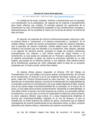 Revista de Temas Nicaragüenses
No. 166 –Febrero 2022 – ISSN 2164-4268 - http://www.temasnicas.net/
227
La nulidad de las leyes, tratados, órdenes o disposiciones que se opongan
a la Constitución no es automática. Se requiere de un sistema o procedimiento
para hacer efectiva esa nulidad. El principio general de supremacía de la
Constitución ha sido universalmente aceptado en las Constituciones europeas y
latinoamericanas. No ha sucedido lo mismo con la forma de ejercer el control de
este principio.
En general, los sistemas de control constitucional pueden reducirse a dos:
el sistema difuso o "americano" y el sistema concentrado o "austríaco". En el
sistema difuso, el poder de control corresponde a todos los órganos judiciales,
que lo ejercitan de manera incidental, cuando deben tomar una decisión con
relación a los asuntos que son llevados a su jurisdicción. Este sistema, aplicado
a un régimen de derecho escrito, presenta el riesgo de producir sentencias
contradictorias con relación a una misma norma de rango inferior a la
Constitución, la cual puede ser anulada por un Tribunal y aplicada por otro. En
el sistema concentrado, el poder de control se encuentra radicado en un sólo
órgano, que puede ser el máximo tribunal, o uno especial. Este sistema deriva
de la Constitución austríaca de 1920, elaborada sobre la base de un proyecto
preparado por el ilustre jurista vienés Hans Kelsen.
Al sistema difuso parece responder el Artículo 194 del Código de
Procedimiento Civil, que obliga a los jueces aplicar, prioritariamente, las normas
de la Constitución. El Artículo 5 de la Ley Orgánica del Poder Judicial, por otra
parte, habla del "Control Constitucional en caso concreto". Se trata del control
ejercido por la Autoridad Judicial, a través de la declaración de inaplicabilidad de
un precepto contrario a la Constitución y de cuya validez depende el fallo. Cuando
una de las partes alega inconstitucionalidad de un precepto, en el marco de un
juicio, el Juez debe pronunciarse necesariamente. Declarada la inaplicabilidad, el
Juez debe remitir el asunto a la Corte Suprema de Justicia, la cual puede ratificar
la resolución y, en cuyo caso, la norma es inaplicable en todos los casos similares,
es decir, adquiere efectos erga omnes. Si a estas disposiciones añadimos el
recurso por inconstitucionalidad, regulado en la Ley de Amparo, el que es
resuelto por la Corte Suprema de Justicia en pleno, concluimos que el sistema
nicaragüense de control constitucional es de naturaleza mixta, es decir, contiene
elementos del sistema difuso y elementos del sistema concentrado.
La Ley de Amparo regula tres tipos de recursos: el recurso por
 