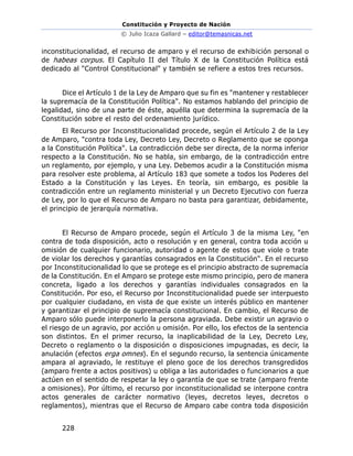 Constitución y Proyecto de Nación
© Julio Icaza Gallard – editor@temasnicas.net
228
inconstitucionalidad, el recurso de amparo y el recurso de exhibición personal o
de habeas corpus. El Capítulo II del Título X de la Constitución Política está
dedicado al "Control Constitucional" y también se refiere a estos tres recursos.
Dice el Artículo 1 de la Ley de Amparo que su fin es "mantener y restablecer
la supremacía de la Constitución Política". No estamos hablando del principio de
legalidad, sino de una parte de éste, aquélla que determina la supremacía de la
Constitución sobre el resto del ordenamiento jurídico.
El Recurso por Inconstitucionalidad procede, según el Artículo 2 de la Ley
de Amparo, "contra toda Ley, Decreto Ley, Decreto o Reglamento que se oponga
a la Constitución Política". La contradicción debe ser directa, de la norma inferior
respecto a la Constitución. No se habla, sin embargo, de la contradicción entre
un reglamento, por ejemplo, y una Ley. Debemos acudir a la Constitución misma
para resolver este problema, al Artículo 183 que somete a todos los Poderes del
Estado a la Constitución y las Leyes. En teoría, sin embargo, es posible la
contradicción entre un reglamento ministerial y un Decreto Ejecutivo con fuerza
de Ley, por lo que el Recurso de Amparo no basta para garantizar, debidamente,
el principio de jerarquía normativa.
El Recurso de Amparo procede, según el Artículo 3 de la misma Ley, "en
contra de toda disposición, acto o resolución y en general, contra toda acción u
omisión de cualquier funcionario, autoridad o agente de estos que viole o trate
de violar los derechos y garantías consagrados en la Constitución". En el recurso
por Inconstitucionalidad lo que se protege es el principio abstracto de supremacía
de la Constitución. En el Amparo se protege este mismo principio, pero de manera
concreta, ligado a los derechos y garantías individuales consagrados en la
Constitución. Por eso, el Recurso por Inconstitucionalidad puede ser interpuesto
por cualquier ciudadano, en vista de que existe un interés público en mantener
y garantizar el principio de supremacía constitucional. En cambio, el Recurso de
Amparo sólo puede interponerlo la persona agraviada. Debe existir un agravio o
el riesgo de un agravio, por acción u omisión. Por ello, los efectos de la sentencia
son distintos. En el primer recurso, la inaplicabilidad de la Ley, Decreto Ley,
Decreto o reglamento o la disposición o disposiciones impugnadas, es decir, la
anulación (efectos erga omnes). En el segundo recurso, la sentencia únicamente
ampara al agraviado, le restituye el pleno goce de los derechos transgredidos
(amparo frente a actos positivos) u obliga a las autoridades o funcionarios a que
actúen en el sentido de respetar la ley o garantía de que se trate (amparo frente
a omisiones). Por último, el recurso por inconstitucionalidad se interpone contra
actos generales de carácter normativo (leyes, decretos leyes, decretos o
reglamentos), mientras que el Recurso de Amparo cabe contra toda disposición
 