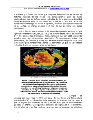 De los mares y los océanos
© J. Rubén González Cárdenas – editor@temasnicas.net
–
22
el Atlántico y el Índico. Los mares que son parte de los océanos se definen de
distintas maneras de las cuales sólo consideraremos dos: los mares
mediterráneos que se definen como rodeados de tierra casi en su totalidad
(desde el punto de vista de esta definición, el mar ártico y el mar caribe son
mares mediterráneos) y los mares marginales, definidos sólo como hendiduras
en las costas; los mares arábigos y el mar del sur de China son mares
marginales.
Los océanos y mares cubren el 70.8% de la superficie terrestre, lo que
significa alrededor de 361,254,000 km2; las profundidades típicas están entre
3 y 4 km; así que las dimensiones horizontales del mar son 1000 veces más
grandes que sus dimensiones verticales. Si comparamos estas dos
dimensiones, los océanos y mares son extremadamente delgados. Este dato
es necesario para conocer más a fondo las corrientes, ya que las velocidades
verticales deben ser menores a las horizontales.
Aunque los
océanos son muy fríos (el 90% del agua de mar tiene una temperatura
promedio de 4°C) en ellos existe toda una gama de procesos que dan lugar a
que se origine gran cantidad de vida y de recursos que se auto sustentan
gracias a los enormes y antiquísimos ciclos que se originan en el fondo marino.
Uno de ellos es el de las corrientes marinas que se encargan de distribuir
 