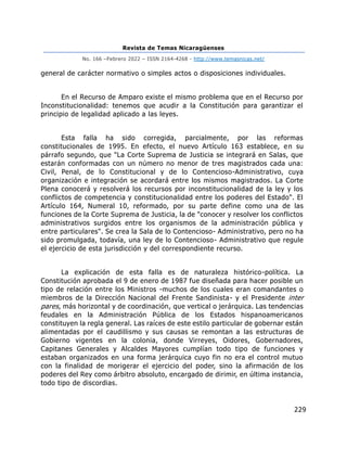Revista de Temas Nicaragüenses
No. 166 –Febrero 2022 – ISSN 2164-4268 - http://www.temasnicas.net/
229
general de carácter normativo o simples actos o disposiciones individuales.
En el Recurso de Amparo existe el mismo problema que en el Recurso por
Inconstitucionalidad: tenemos que acudir a la Constitución para garantizar el
principio de legalidad aplicado a las leyes.
Esta falla ha sido corregida, parcialmente, por las reformas
constitucionales de 1995. En efecto, el nuevo Artículo 163 establece, en su
párrafo segundo, que "La Corte Suprema de Justicia se integrará en Salas, que
estarán conformadas con un número no menor de tres magistrados cada una:
Civil, Penal, de lo Constitucional y de lo Contencioso-Administrativo, cuya
organización e integración se acordará entre los mismos magistrados. La Corte
Plena conocerá y resolverá los recursos por inconstitucionalidad de la ley y los
conflictos de competencia y constitucionalidad entre los poderes del Estado". El
Artículo 164, Numeral 10, reformado, por su parte define como una de las
funciones de la Corte Suprema de Justicia, la de "conocer y resolver los conflictos
administrativos surgidos entre los organismos de la administración pública y
entre particulares". Se crea la Sala de lo Contencioso- Administrativo, pero no ha
sido promulgada, todavía, una ley de lo Contencioso- Administrativo que regule
el ejercicio de esta jurisdicción y del correspondiente recurso.
La explicación de esta falla es de naturaleza histórico-política. La
Constitución aprobada el 9 de enero de 1987 fue diseñada para hacer posible un
tipo de relación entre los Ministros -muchos de los cuales eran comandantes o
miembros de la Dirección Nacional del Frente Sandinista- y el Presidente inter
pares, más horizontal y de coordinación, que vertical o jerárquica. Las tendencias
feudales en la Administración Pública de los Estados hispanoamericanos
constituyen la regla general. Las raíces de este estilo particular de gobernar están
alimentadas por el caudillismo y sus causas se remontan a las estructuras de
Gobierno vigentes en la colonia, donde Virreyes, Oidores, Gobernadores,
Capitanes Generales y Alcaldes Mayores cumplían todo tipo de funciones y
estaban organizados en una forma jerárquica cuyo fin no era el control mutuo
con la finalidad de morigerar el ejercicio del poder, sino la afirmación de los
poderes del Rey como árbitro absoluto, encargado de dirimir, en última instancia,
todo tipo de discordias.
 