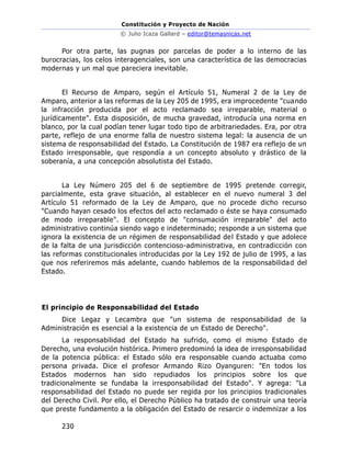Constitución y Proyecto de Nación
© Julio Icaza Gallard – editor@temasnicas.net
230
Por otra parte, las pugnas por parcelas de poder a lo interno de las
burocracias, los celos interagenciales, son una característica de las democracias
modernas y un mal que pareciera inevitable.
El Recurso de Amparo, según el Artículo 51, Numeral 2 de la Ley de
Amparo, anterior a las reformas de la Ley 205 de 1995, era improcedente "cuando
la infracción producida por el acto reclamado sea irreparable, material o
jurídicamente". Esta disposición, de mucha gravedad, introducía una norma en
blanco, por la cual podían tener lugar todo tipo de arbitrariedades. Era, por otra
parte, reflejo de una enorme falla de nuestro sistema legal: la ausencia de un
sistema de responsabilidad del Estado. La Constitución de 1987 era reflejo de un
Estado irresponsable, que respondía a un concepto absoluto y drástico de la
soberanía, a una concepción absolutista del Estado.
La Ley Número 205 del 6 de septiembre de 1995 pretende corregir,
parcialmente, esta grave situación, al establecer en el nuevo numeral 3 del
Artículo 51 reformado de la Ley de Amparo, que no procede dicho recurso
"Cuando hayan cesado los efectos del acto reclamado o éste se haya consumado
de modo irreparable". El concepto de "consumación irreparable" del acto
administrativo continúa siendo vago e indeterminado; responde a un sistema que
ignora la existencia de un régimen de responsabilidad del Estado y que adolece
de la falta de una jurisdicción contencioso-administrativa, en contradicción con
las reformas constitucionales introducidas por la Ley 192 de julio de 1995, a las
que nos referiremos más adelante, cuando hablemos de la responsabilidad del
Estado.
El principio de Responsabilidad del Estado
Dice Legaz y Lecambra que "un sistema de responsabilidad de la
Administración es esencial a la existencia de un Estado de Derecho".
La responsabilidad del Estado ha sufrido, como el mismo Estado de
Derecho, una evolución histórica. Primero predominó la idea de irresponsabilidad
de la potencia pública: el Estado sólo era responsable cuando actuaba como
persona privada. Dice el profesor Armando Rizo Oyanguren: "En todos los
Estados modernos han sido repudiados los principios sobre los que
tradicionalmente se fundaba la irresponsabilidad del Estado". Y agrega: "La
responsabilidad del Estado no puede ser regida por los principios tradicionales
del Derecho Civil. Por ello, el Derecho Público ha tratado de construir una teoría
que preste fundamento a la obligación del Estado de resarcir o indemnizar a los
 