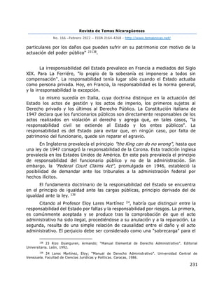 Revista de Temas Nicaragüenses
No. 166 –Febrero 2022 – ISSN 2164-4268 - http://www.temasnicas.net/
231
particulares por los daños que pueden sufrir en su patrimonio con motivo de la
actuación del poder público" 23138.
La irresponsabilidad del Estado prevalece en Francia a mediados del Siglo
XIX. Para La Ferriére, "lo propio de la soberanía es imponerse a todos sin
compensación". La responsabilidad tenía lugar sólo cuando el Estado actuaba
como persona privada. Hoy, en Francia, la responsabilidad es la norma general,
y la irresponsabilidad la excepción.
Lo mismo sucedía en Italia, cuya doctrina distingue en la actuación del
Estado los actos de gestión y los actos de imperio, los primeros sujetos al
Derecho privado y los últimos al Derecho Público. La Constitución italiana de
1947 declara que los funcionarios públicos son directamente responsables de los
actos realizados en violación al derecho y agrega que, en tales casos, "la
responsabilidad civil se extiende al Estado y los entes públicos". La
responsabilidad es del Estado para evitar que, en ningún caso, por falta de
patrimonio del funcionario, quede sin reparar el agravio.
En Inglaterra prevalecía el principio "the King can do no wrong", hasta que
una ley de 1947 consagró la responsabilidad de la Corona. Esta tradición inglesa
prevalecía en los Estados Unidos de América. En este país prevalecía el principio
de responsabilidad del funcionario público y no de la administración. Sin
embargo, la "Federal Court Claims Act", promulgada en 1946, estableció la
posibilidad de demandar ante los tribunales a la administración federal por
hechos ilícitos.
El fundamento doctrinario de la responsabilidad del Estado se encuentra
en el principio de igualdad ante las cargas públicas, principio derivado del de
igualdad ante la ley. 139
Citando al Profesor Eloy Lares Martínez 24, habría que distinguir entre la
responsabilidad del Estado por faltas y la responsabilidad por riesgos. La primera,
es comúnmente aceptada y se produce tras la comprobación de que el acto
administrativo ha sido ilegal, procediéndose a su anulación y a la reparación. La
segunda, resulta de una simple relación de causalidad entre el daño y el acto
administrativo. El perjuicio debe ser considerado como una "sobrecarga" para el
138
23 Rizo Oyanguren, Armando; “Manual Elemental de Derecho Administrativo”. Editorial
Universitaria. León, 1992.
139
24 Lares Martínez, Eloy; “Manual de Derecho Administrativo”. Universidad Central de
Venezuela. Facultad de Ciencias Jurídicas y Políticas. Caracas, 1986.
 