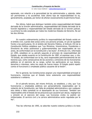 Constitución y Proyecto de Nación
© Julio Icaza Gallard – editor@temasnicas.net
232
agraviado, con relación a la generalidad de los administrados y, además, debe
ser permanente y no accidental. Este último tipo de responsabilidad no es,
generalmente, aceptada, por temor de afectar excesivamente el patrimonio fiscal.
Por último, habrá que distinguir también entre responsabilidad del Estado
derivada de la función administrativa, responsabilidad del Estado derivada de la
función legislativa y responsabilidad del Estado derivada de la función judicial.
La primera ha sido aceptada por todos los modernos Estados de Derecho. No así
las dos últimas.
En nuestro ordenamiento jurídico la responsabilidad del Estado existe en
el ámbito civil, cuando éste actúa como una persona privada, en pie de igualdad
frente a los particulares. En el ámbito del Derecho Público, el Artículo 153 de la
Constitución Política establece que "Los Ministros, Viceministros, Presidentes o
Directores de entes autónomos y gubernamentales son responsables de sus
actos, de conformidad con la Constitución y las leyes". El Artículo 131, reformado
en 1995, establece en su párrafo segundo el principio de responsabilidad del
Estado, que estaba ausente en la Constitución de 1987, al expresar que, y cito,
"El Estado, de conformidad con la ley, será responsable patrimonialmente de las
lesiones que, como consecuencia de las acciones u omisiones de los funcionarios
públicos en el ejercicio de su cargo, sufran los particulares en sus bienes,
derechos e intereses, salvo los casos de fuerza mayor. El Estado podrá repetir
contra el funcionario o empleado público causante de la lesión".
Por lo general, las Constituciones asignan una responsabilidad principal al
funcionario, mientras que el Estado tiene solamente una responsabilidad
subsidiaria o solidaria.
En el párrafo tercero, del mismo Artículo, se establece, y cito, que "Los
funcionarios y empleados públicos son personalmente responsables por la
violación de la Constitución, por falta de probidad administrativa y por cualquier
otro delito o falta cometida en el desempeño de sus funciones. También son
responsables ante el Estado de los perjuicios que causaren por abuso, negligencia
y omisión en el ejercicio del cargo. Las funciones civiles no podrán ser
militarizadas. El servicio civil y la carrera administrativa serán reguladas por la
ley".
Tras las reformas de 1995, se adscribe nuestro sistema jurídico a la tesis
 