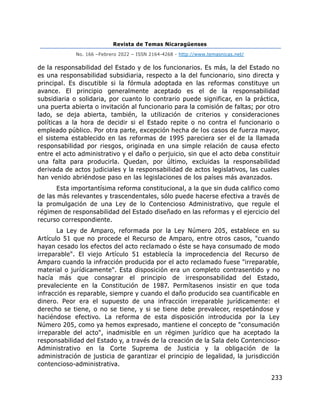 Revista de Temas Nicaragüenses
No. 166 –Febrero 2022 – ISSN 2164-4268 - http://www.temasnicas.net/
233
de la responsabilidad del Estado y de los funcionarios. Es más, la del Estado no
es una responsabilidad subsidiaria, respecto a la del funcionario, sino directa y
principal. Es discutible si la fórmula adoptada en las reformas constituye un
avance. El principio generalmente aceptado es el de la responsabilidad
subsidiaria o solidaria, por cuanto lo contrario puede significar, en la práctica,
una puerta abierta o invitación al funcionario para la comisión de faltas; por otro
lado, se deja abierta, también, la utilización de criterios y consideraciones
políticas a la hora de decidir si el Estado repite o no contra el funcionario o
empleado público. Por otra parte, excepción hecha de los casos de fuerza mayor,
el sistema establecido en las reformas de 1995 pareciera ser el de la llamada
responsabilidad por riesgos, originada en una simple relación de causa efecto
entre el acto administrativo y el daño o perjuicio, sin que el acto deba constituir
una falta para producirla. Quedan, por último, excluidas la responsabilidad
derivada de actos judiciales y la responsabilidad de actos legislativos, las cuales
han venido abriéndose paso en las legislaciones de los países más avanzados.
Esta importantísima reforma constitucional, a la que sin duda califico como
de las más relevantes y trascendentales, sólo puede hacerse efectiva a través de
la promulgación de una Ley de lo Contencioso Administrativo, que regule el
régimen de responsabilidad del Estado diseñado en las reformas y el ejercicio del
recurso correspondiente.
La Ley de Amparo, reformada por la Ley Número 205, establece en su
Artículo 51 que no procede el Recurso de Amparo, entre otros casos, "cuando
hayan cesado los efectos del acto reclamado o éste se haya consumado de modo
irreparable". El viejo Artículo 51 establecía la improcedencia del Recurso de
Amparo cuando la infracción producida por el acto reclamado fuese "irreparable,
material o jurídicamente". Esta disposición era un completo contrasentido y no
hacía más que consagrar el principio de irresponsabilidad del Estado,
prevaleciente en la Constitución de 1987. Permítasenos insistir en que toda
infracción es reparable, siempre y cuando el daño producido sea cuantificable en
dinero. Peor era el supuesto de una infracción irreparable jurídicamente: el
derecho se tiene, o no se tiene, y si se tiene debe prevalecer, respetándose y
haciéndose efectivo. La reforma de esta disposición introducida por la Ley
Número 205, como ya hemos expresado, mantiene el concepto de "consumación
irreparable del acto", inadmisible en un régimen jurídico que ha aceptado la
responsabilidad del Estado y, a través de la creación de la Sala delo Contencioso-
Administrativo en la Corte Suprema de Justicia y la obligación de la
administración de justicia de garantizar el principio de legalidad, la jurisdicción
contencioso-administrativa.
 