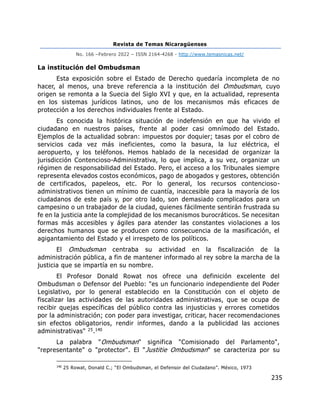 Revista de Temas Nicaragüenses
No. 166 –Febrero 2022 – ISSN 2164-4268 - http://www.temasnicas.net/
235
La institución del Ombudsman
Esta exposición sobre el Estado de Derecho quedaría incompleta de no
hacer, al menos, una breve referencia a la institución del Ombudsman, cuyo
origen se remonta a la Suecia del Siglo XVI y que, en la actualidad, representa
en los sistemas jurídicos latinos, uno de los mecanismos más eficaces de
protección a los derechos individuales frente al Estado.
Es conocida la histórica situación de indefensión en que ha vivido el
ciudadano en nuestros países, frente al poder casi omnímodo del Estado.
Ejemplos de la actualidad sobran: impuestos por doquier; tasas por el cobro de
servicios cada vez más ineficientes, como la basura, la luz eléctrica, el
aeropuerto, y los teléfonos. Hemos hablado de la necesidad de organizar la
jurisdicción Contencioso-Administrativa, lo que implica, a su vez, organizar un
régimen de responsabilidad del Estado. Pero, el acceso a los Tribunales siempre
representa elevados costos económicos, pago de abogados y gestores, obtención
de certificados, papeleos, etc. Por lo general, los recursos contencioso-
administrativos tienen un mínimo de cuantía, inaccesible para la mayoría de los
ciudadanos de este país y, por otro lado, son demasiado complicados para un
campesino o un trabajador de la ciudad, quienes fácilmente sentirán frustrada su
fe en la justicia ante la complejidad de los mecanismos burocráticos. Se necesitan
formas más accesibles y ágiles para atender las constantes violaciones a los
derechos humanos que se producen como consecuencia de la masificación, el
agigantamiento del Estado y el irrespeto de los políticos.
El Ombudsman centraba su actividad en la fiscalización de la
administración pública, a fin de mantener informado al rey sobre la marcha de la
justicia que se impartía en su nombre.
El Profesor Donald Rowat nos ofrece una definición excelente del
Ombudsman o Defensor del Pueblo: "es un funcionario independiente del Poder
Legislativo, por lo general establecido en la Constitución con el objeto de
fiscalizar las actividades de las autoridades administrativas, que se ocupa de
recibir quejas específicas del público contra las injusticias y errores cometidos
por la administración; con poder para investigar, criticar, hacer recomendaciones
sin efectos obligatorios, rendir informes, dando a la publicidad las acciones
administrativas" 25.140
La palabra "Ombudsman" significa "Comisionado del Parlamento",
"representante" o "protector". El "Justitie Ombudsman" se caracteriza por su
140
25 Rowat, Donald C.; “El Ombudsman, el Defensor del Ciudadano”. México, 1973
 