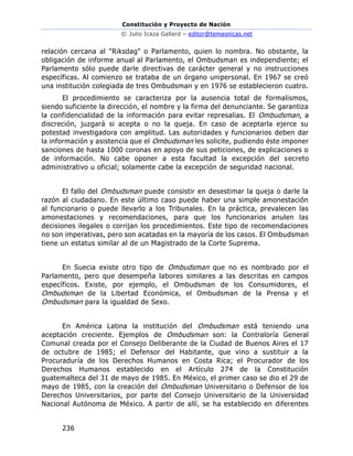 Constitución y Proyecto de Nación
© Julio Icaza Gallard – editor@temasnicas.net
236
relación cercana al "Riksdag" o Parlamento, quien lo nombra. No obstante, la
obligación de informe anual al Parlamento, el Ombudsman es independiente; el
Parlamento sólo puede darle directivas de carácter general y no instrucciones
específicas. Al comienzo se trataba de un órgano unipersonal. En 1967 se creó
una institución colegiada de tres Ombudsman y en 1976 se establecieron cuatro.
El procedimiento se caracteriza por la ausencia total de formalismos,
siendo suficiente la dirección, el nombre y la firma del denunciante. Se garantiza
la confidencialidad de la información para evitar represalias. El Ombudsman, a
discreción, juzgará si acepta o no la queja. En caso de aceptarla ejerce su
potestad investigadora con amplitud. Las autoridades y funcionarios deben dar
la información y asistencia que el Ombudsman les solicite, pudiendo éste imponer
sanciones de hasta 1000 coronas en apoyo de sus peticiones, de explicaciones o
de información. No cabe oponer a esta facultad la excepción del secreto
administrativo u oficial; solamente cabe la excepción de seguridad nacional.
El fallo del Ombudsman puede consistir en desestimar la queja o darle la
razón al ciudadano. En este último caso puede haber una simple amonestación
al funcionario o puede llevarlo a los Tribunales. En la práctica, prevalecen las
amonestaciones y recomendaciones, para que los funcionarios anulen las
decisiones ilegales o corrijan los procedimientos. Este tipo de recomendaciones
no son imperativas, pero son acatadas en la mayoría de los casos. El Ombudsman
tiene un estatus similar al de un Magistrado de la Corte Suprema.
En Suecia existe otro tipo de Ombudsman que no es nombrado por el
Parlamento, pero que desempeña labores similares a las descritas en campos
específicos. Existe, por ejemplo, el Ombudsman de los Consumidores, el
Ombudsman de la Libertad Económica, el Ombudsman de la Prensa y el
Ombudsman para la igualdad de Sexo.
En América Latina la institución del Ombudsman está teniendo una
aceptación creciente. Ejemplos de Ombudsman son: la Contraloría General
Comunal creada por el Consejo Deliberante de la Ciudad de Buenos Aires el 17
de octubre de 1985; el Defensor del Habitante, que vino a sustituir a la
Procuraduría de los Derechos Humanos en Costa Rica; el Procurador de los
Derechos Humanos establecido en el Artículo 274 de la Constitución
guatemalteca del 31 de mayo de 1985. En México, el primer caso se dio el 29 de
mayo de 1985, con la creación del Ombudsman Universitario o Defensor de los
Derechos Universitarios, por parte del Consejo Universitario de la Universidad
Nacional Autónoma de México. A partir de allí, se ha establecido en diferentes
 