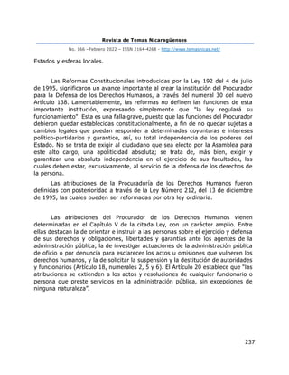 Revista de Temas Nicaragüenses
No. 166 –Febrero 2022 – ISSN 2164-4268 - http://www.temasnicas.net/
237
Estados y esferas locales.
Las Reformas Constitucionales introducidas por la Ley 192 del 4 de julio
de 1995, significaron un avance importante al crear la institución del Procurador
para la Defensa de los Derechos Humanos, a través del numeral 30 del nuevo
Artículo 138. Lamentablemente, las reformas no definen las funciones de esta
importante institución, expresando simplemente que "la ley regulará su
funcionamiento". Esta es una falla grave, puesto que las funciones del Procurador
debieron quedar establecidas constitucionalmente, a fin de no quedar sujetas a
cambios legales que puedan responder a determinadas coyunturas e intereses
político-partidarios y garantice, así, su total independencia de los poderes del
Estado. No se trata de exigir al ciudadano que sea electo por la Asamblea para
este alto cargo, una apoliticidad absoluta; se trata de, más bien, exigir y
garantizar una absoluta independencia en el ejercicio de sus facultades, las
cuales deben estar, exclusivamente, al servicio de la defensa de los derechos de
la persona.
Las atribuciones de la Procuraduría de los Derechos Humanos fueron
definidas con posterioridad a través de la Ley Número 212, del 13 de diciembre
de 1995, las cuales pueden ser reformadas por otra ley ordinaria.
Las atribuciones del Procurador de los Derechos Humanos vienen
determinadas en el Capítulo V de la citada Ley, con un carácter amplio. Entre
ellas destacan la de orientar e instruir a las personas sobre el ejercicio y defensa
de sus derechos y obligaciones, libertades y garantías ante los agentes de la
administración pública; la de investigar actuaciones de la administración pública
de oficio o por denuncia para esclarecer los actos u omisiones que vulneren los
derechos humanos, y la de solicitar la suspensión y la destitución de autoridades
y funcionarios (Artículo 18, numerales 2, 5 y 6). El Artículo 20 establece que “las
atribuciones se extienden a los actos y resoluciones de cualquier funcionario o
persona que preste servicios en la administración pública, sin excepciones de
ninguna naturaleza”.
 