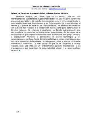 Constitución y Proyecto de Nación
© Julio Icaza Gallard – editor@temasnicas.net
238
Estado de Derecho, Gobernabilidad y Nuevo Orden Mundial
Debemos advertir, por último, que en un mundo cada vez más
interdependiente y globalizado, la gobernabilidad de los Estados se ve seriamente
amenazada por factores de carácter internacional, como el crimen organizado, la
especulación financiera desenfrenada y los flujos migratorios provocados por el
hambre y la guerra. En esta era de la globalización, los Estados nacionales se
ven cada día más forzados a la cooperación transnacional para poder aplicar el
derecho nacional. No estamos propugnando un Estado supranacional, sino
subrayando la necesidad de un nuevo orden internacional, de un nuevo pacto
social universal que haga equitativos los flujos económicos, que ponga límites a
la especulación financiera y democratice el avance tecnológico y las
comunicaciones, que haga frente de manera efectiva al crimen internacional, que
libere a la humanidad de la pobreza y la desigualdad, sobre la base de un derecho
internacional fortalecido. La aldea global en que se ha convertido el mundo
requiere cada vez más de un ordenamiento jurídico internacional y de
organizaciones que garanticen la gobernabilidad global y la gobernabilidad
nacional. ■
 