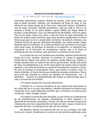 Revista de Temas Nicaragüenses
No. 166 –Febrero 2022 – ISSN 2164-4268 - http://www.temasnicas.net/
23
nutrientes, basamentos, oxígeno, dióxido de carbono, entre otras cosas, por
todo el globo terrestre. Además, son portadoras de flujos de calor, lo que
influye en los climas locales de la Tierra (ver interacción océano- atmósfera).
Una de estas corrientes, llamada termohalina, viaja por toda la Tierra y se
empieza a formar en los polos debido a aguas cálidas que llegan desde el
Ecuador a esas latitudes y que, por diferencias de densidades, entre las aguas
frías de los polos, hacen que miles y miles de litros de agua desciendan al
fondo del océano hasta encontrar agua igual de densa desplazando al mismo
tiempo agua que no lo es y ocasionando corrientes. Se produce, entonces, una
inmensa mezcla de agua de diferentes densidades, las cuales pueden cargar
distintos tipos de nutrientes. En el Golfo de México, las corrientes se encargan,
entre otras cosas, de distribuir la clorofila en la superficie, un elemento muy
importante en la formación de ecosistemas marinos que a la larga es
beneficiosa para los humanos, pues garantiza la existencia de los peces
En el fondo del mar hay cordilleras de montañas, abismos profundísimos
(hasta de 8 km), brechas, planicies. Si tomamos en cuenta la gigantesca
proporción de espacio que cubren los océanos, quizás habría que redefinir a
nuestro planeta como un sistema más marino que terrestre. Desde este punto
de vista, nos obligaríamos a ver al mar como gestor de nuestra vida en muchos
aspectos, y por tanto tomaríamos en cuenta la necesidad de conocerlo a fondo.
De esto se encarga la oceanografía física, que estudia al océano como un
medio ambiente, al mismo tiempo que estudia los procesos dinámicos y físicos
que se dan ahí, tomando en cuenta, por ejemplo, las interacciones con la
atmósfera. Conocer el comportamiento del océano es determinante para la
vida y la economía del hombre.
1.El océano proporciona recursos alimentarios.
2.También es un recurso económico ya que construimos estructuras en
las orillas del mar o un poco más adentro; además utilizamos los océanos para
transporte; de su suelo obtenemos petróleo, gas y minerales y lo usamos para
recrearnos: nadar, navegar, bucear.
3.El océano es parte del clima del globo, ya que influye en la distribución
de las precipitaciones, las sequías, inundaciones, el clima regional y el
desarrollo de tormentas, huracanes y tifones. Por ello es necesario conocer las
interacciones aire-mar, especialmente los flujos de calor y agua a través de la
superficie del mar y el transporte de calor por los océanos.
No obstante, develar los misterios del mar es muy complejo. Aún falta
mucho por conocer. Actualmente se cuenta con herramientas poderosas como
 