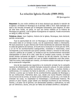 La relación Iglesia-Estado (1909-1915)
© SG Iparraguirre
240
La relación Iglesia-Estado (1909-1915)
SG Iparraguirre
Resumen: Es una visión sintética de la tesis doctoral que aborda la relación de
la Iglesia y el Estado en Nicaragua en el período 1909 a 1915. Está realizada con
base a las minutas enviadas por el Delegado Eclesiástico Juan Gagliero. El valor
de esta tesis reside, en parte, en que son temas inéditos en la historia de
Nicaragua en general, y de la Iglesia nicaragüense en especial. Puede encontrarla
en AHIg 8 (1999) 413-428.
Palabras clave: Juan Cagliero, historia de la iglesia, Nicaragua, tesis doctoral,
partido conservador
Tuve la oportunidad de vivir en Nicaragua un tiempo relativamente largo.
Pero sobre todo en un tiempo crucial, rico de experiencias vitales e interesante.
Me tocó presenciar la gran ofensiva del Frente Sandinista de Liberación Nacional,
la caída del gobierno de Somoza, el triunfo de la revolución el 19 de julio de 1979,
y un sin fin de acontecimientos subsiguientes, novedosos e imprevistos, como
corresponde a una revolución que quiere cambiar, rehacer y renovar la vida social,
cultural y política de un pueblo. La verdad es que los acontecimientos nacionales
sobrepasaban el ritmo de la vida; cada día se creaban cosas nuevas, sin haber
tenido tiempo suficiente de digerir y madurar las del día anterior. Las leyes se
derogaban con la misma rapidez con que se habían establecido unos días antes.
Todo era nuevo, todo estaba por crearse, y la historia estaba marcada por el signo
de la aceleración indigerible.
Una de las experiencias siguientes a la revolución armada fue la campaña
nacional de alfabetización, también llamada revolución cultural. En este contexto
se daban, obviamente, muchas reuniones, a varios niveles, y muchas charlas y
conferencias. A ni siempre me llamo la atención, y me chocó, a decir verdad, los
criterios y juicios que se hacían de los acontecimientos pasados de Nicaragua y
de sus instituciones. Podríamos decir, que, desde una nueva filosofía victoriosa
con la fuerza de las armas, se hacían juicios hist6ricos, que tal vez, a mi modo de
entender las cosas, no respetaban la metodología y cientificidad histórica. Me
parecía un poco injusto, juzgar desde una ideología triunfante en ese momento,
hechos, y el pasa- do en general, con demasiados epítetos y calificativos, no solo
por ser ofensivos y duros, sino por ser faltos de seriedad científica y disciplinar.
 