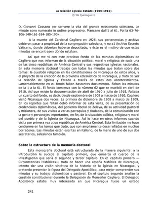 La relación Iglesia-Estado (1909-1915)
© SG Iparraguirre
242
D. Giovanni Cassano per scrivere la vita del grande missionario salesiano. Le
minute sono numerate in ordine progressivo. Mancano dall’1 al 61. Poi la 63-76-
106-140-161-184-185-190».
A la muerte del Cardenal Cagliero en 1926, sus pertenencias y archivo
debieron pasar a propiedad de la congregación salesiana, y no a1 Archivo Secreto
Vaticano, donde deberían haberse depositado, y éste es el motivo de que estas
minutas se encontrasen dónde estaban.
Así que me vi con este precioso fondo de las minutas diplomáticas de
Cagliero que nos informan de la situación política, moral y religiosa de cada una
de las cinco repúblicas de América Central y sus respectivas iglesias nacionales.
En esta memoria doctoral trabajo con todas las minutas que tratan sobre dos
temas: la cuestión religiosa en las constituciones de Nicaragua de estos años, y
el proyecto de la erección de la provincia eclesiástica de Nicaragua, y trato de ver
la relación de Iglesia y Estado a través de estos dos acontecimientos.
Lamentablemente en e1 fondo faltan bastantes documentos. Faltan las minutas
de la 1 a la 61. El fondo comienza con la número 62 que se escribió en abril de
1910. Así que existe la documentación de abril de 1910 a julio de 1915. Faltaba
un cuarto del fondo, es decir, desde septiembre de 1908 a marzo de 1910. Cagliero
visitó Nicaragua dos veces. La primera de diciembre de 1908 a marzo de 1909.
En los reportes que faltan debió informar de esta visita, de su presentación de
credenciales diplomáticas, del gobierno liberal de Zelaya, de su actividad pastoral
y misionera, de sus visitas a varias parroquias y ciudades, de la comunicación con
la gente y personajes importantes, en fin, de la situación política, religiosa y moral
del pueblo y de la Iglesia de Nicaragua. Así lo hace en otros informes cuando
visita por primera vez otras repúblicas de América Central. Esta limitación me hace
centrarme en los temas que trato, que son ampliamente desarrollados en muchos
borradores. Las minutas están escritas en italiano, de la mano de uno de sus dos
secretarios, salesianos también.
Sobre la estructura de la memoria doctoral
Esta monografía doctoral está estructurada de la manera siguiente: a la
introducci6n le sucede el capítulo primero, que enmarca el cuerpo de la
investigaci6n que sería el segundo y tercer capítulo. En e1 capitulo primero —
Circunstancias Históricas— trato de hacer una reseña histórica de Nicaragua,
intento dar una visi6n sintética de la historia de la Iglesia en Nicaragua, y
pretendo presentar la figura del Delegado Apostólico, para mejor comprender sus
minutas y su trabajo diplomático y pastoral. En el capítulo segundo analizo la
cuestión constitucional durante la Delegación de Monseñor Cagliero. El Delegado
Apostólico estaba muy interesado en que Nicaragua fuese un estado
 