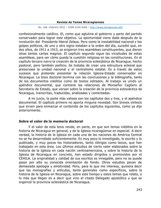 Revista de Temas Nicaragüenses
No. 166 –Febrero 2022 – ISSN 2164-4268 - http://www.temasnicas.net/
243
confesionalmente católico. El, como que aglutina al gobierno y parte del partido
conservador para lograr este objetivo. La oportunidad viene dada después de la
revolución del Presidente liberal Zelaya. Pero como la inestabilidad nacional y los
golpes políticos, de uno y otro signo estaban a la orden del día, sucedió que, en
dos años, de 1911 a 1913, se erigieron tres asambleas constituyentes, que dieron
otras tantas cartas magnas. El capítulo segundo sigue las vicisitudes de estas
asambleas, para ver cómo queda la cuestión religiosa en las constituciones. En el
capítulo tercero narro la creación de la provincia eclesiástica de Nicaragua, hecho
pastoral, pero también político. Se trataba de crear una estructura eclesial que
preservase la unidad nacional y el centralismo estatal. Es a través de estos
sucesos que pretendo presentar la relación Iglesia-Estado conservador en
Nicaragua. La tesis doctoral termina con las conclusiones y la bibliografía, tanto
de los documentos inéditos como de textos editados. Al trabajo va unido un
apéndice documental, que contiene las relaciones de Monseñor Cagliero al
Secretario de Estado, que versan sobre la creación de la provincia eclesiástica de
Nicaragua, transcritas, traducidas, analizadas y comentadas.
A mi juicio, la parte más valiosa son los capítulos dos y tres, y el apéndice
documental. El capítulo primero no aporta ninguna novedad. Son breves síntesis
que sirven para enmarcar el contenido de los capítulos siguientes, como ya dije
anteriormente.
Sobre el valor de la memoria doctoral
Y el valor de esta tesis reside, en parte, en que son temas inéditos en la
historia de Nicaragua en general, y de la Iglesia nicaragüense en especial. A decir
verdad, la historia de la Iglesia en cada una de las naciones de América Central
no se ha desarrollado suficientemente. Es muy poco lo investigado, lo escrito y lo
publicado, y muy pocos los historiadores, tanto clérigos como laicos, que han
trabajado en esta área. Los últimos estudios de cierto valor elaborados sobre la
historia de la Iglesia en cada nación centroamericana, y sobre la historia de la
Iglesia de Nicaragua en concreto, han estado dirigidos y promovidos por el
CEHILA. La originalidad y calidad de sus escritos es innegable, pero no se puede
pasar por alto su conocida orientación de fondo. Otros estudios pecan de
demasiada apología y emotividad. Pero, para lo que me interesa, quisiera decir
que las monografías y artículos, tanto generales como específicos, sobre la
historia de la Iglesia en Nicaragua, sobre este tiempo y estos temas que relato, a
lo más que llegan es a decir que vino el citado Delegado apostólico y que se
organizó la provincia eclesiástica de Nicaragua.
 