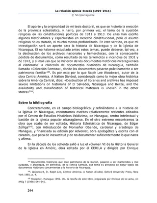 La relación Iglesia-Estado (1909-1915)
© SG Iparraguirre
244
El aporte y la originalidad de mi tesis doctoral, es que se historia la erección
de la provincia eclesiástica, y narro, por primera vez, el tema de la cuestión
religiosa en las constituciones políticas de 1911 a 1913. De ellas han escrito
algunos historiadores y especialistas en Derecho constitucional, pero el asunto
religioso no es tratado, ni mucho menos profundizado. En este sentido, es que mi
investigaci6n será un aporte para la historia de Nicaragua y de la Iglesia de
Nicaragua. El no haberse estudiado antes estos temas, puede deberse, tal vez, a
la destrucción de los archivos nacionales y hemerotecas, con la consecuente
pérdida de documentos, como resultado de los terremotos e incendios de 1931 y
de 1972, y al mal uso que se hicieron de los documentos históricos nicaragüenses
al elaborarse la colección de documentos históricos de Nicaragua, también
llamada «Colección Somoza», donde los documentos pasaron prácticamente a ser
patrimonio familiar143. Es por esto por lo que Ralph Lee Woodward, autor de la
obra Central América. A Nation Divided, considerada como la mejor obra histórica
sobre la América Central, dice: «Destruction of libraries and archives has imposed
severe limitations on historians of El Salvador, Nicaragua and Belize, and the
availability and classification of historical materials is uneven in the other
states»144’.
Sobre la bibliografía
Concretamente, en e1 campo bibliográfico, y refiriéndome a la historia de
la Iglesia en Nicaragua, encontramos escritos relativamente recientes editados
por el Centro de Estudios Históricos Valdivieso, de Managua, centro intelectual y
bastión de la iglesia popular nicaragüense. En el otro extremo encontramos la
obra que acaba de ser editada, Historia Eclesiástica de Nicaragua, de Edgar
Zúñiga'145, con introducción de Monseñor Obando, cardenal y arzobispo de
Managua, y financiada su edición por Adveniat, obra apologética y escrita con el
corazón, que peca de inexactitud y de no documentar suficientemente lo que narra
y afirma.
En la década de los ochenta salió a luz el volumen VI de la Historia General
de la Iglesia en Améric, obra editada por el CEHILA y dirigida por Enrique
143
Documentos históricos que eran patrimonio de la Nación, pasaron a ser mantenidos y mal
cuidados, y propiedad, en definitiva, de la familia Somoza, que tema e1 proyecto de editar todos los
documentos históricos concernientes a la historia de Nicaragua.
144
. Woodward, Jr. Ralph Lee, Central America. A Nation divided, Oxford University Press, New
York 1985, p. 4.
145
Hispamer, Managua 1996. Cfr. la reseña de este libro, preparada por Enrique de la Lama, en
AHIg 7 (1998) 544-545.
 