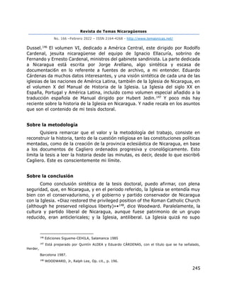 Revista de Temas Nicaragüenses
No. 166 –Febrero 2022 – ISSN 2164-4268 - http://www.temasnicas.net/
245
Dussel.146 El volumen VI, dedicado a América Central, este dirigido por Rodolfo
Cardenal, jesuita nicaragüense del equipo de Ignacio Ellacuría, sobrino de
Fernando y Ernesto Cardenal, ministros del gabinete sandinista. La parte dedicada
a Nicaragua está escrita por Jorge Arellano, algo sintética y escasa de
documentaci6n en lo referente a fuentes de archivo, a mi entender. Eduardo
Cárdenas da muchos datos interesantes, y una visión sintética de cada una de las
iglesias de las naciones de América Latina, también de la Iglesia de Nicaragua, en
el volumen X del Manual de Historia de la Iglesia. La Iglesia del siglo XX en
España, Portugal y América Latina, incluido como volumen especial añadido a la
traducción española de Manual dirigido por Hubert Jedin.147 Y poco más hay
reciente sobre la historia de la Iglesia en Nicaragua. Y nadie recala en los asuntos
que son el contenido de mi tesis doctoral.
Sobre la metodología
Quisiera remarcar que el valor y la metodología del trabajo, consiste en
reconstruir la historia, tanto de la cuestión religiosa en las constituciones políticas
mentadas, como de la creación de la provincia eclesiástica de Nicaragua, en base
a los documentos de Cagliero ordenados progresiva y cronológicamente. Esto
limita la tesis a leer la historia desde las minutas, es decir, desde lo que escribi6
Cagliero. Este es conscientemente mi límite.
Sobre la conclusión
Como conclusión sintética de la tesis doctoral, puedo afirmar, con plena
seguridad, que, en Nicaragua, y en el periodo referido, la Iglesia se entendía muy
bien con el conservadurismo, y el gobierno y partido conservador de Nicaragua
con la Iglesia. «Diaz restored the privileged position of the Roman Catholic Church
(although he preserved religious liberty)»•148, dice Woodward. Paralelamente, la
cultura y partido liberal de Nicaragua, aunque fuese patrimonio de un grupo
reducido, eran anticlericales; y la Iglesia, antiliberal. La Iglesia quizá no supo
146
Ediciones Sigueme-CEHILA, Salamanca 1985
147
Está preparado por Quintín ALDEA y Eduardo CÁRDENAS, con el título que se ha señalado,
Herder,
Barcelona 1987.
148
WOODWARD, Jr, Ralph Lee, Op. cit., p. 196.
 