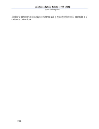 La relación Iglesia-Estado (1909-1915)
© SG Iparraguirre
246
aceptar y conciliarse con algunos valores que el movimiento liberal aportaba a la
cultura occidental. ■
 