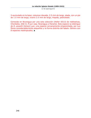 La relación Iglesia-Estado (1909-1915)
© SG Iparraguirre
248
2-auriculado en la base; columna clavada, 2.5 mm de largo, alada, con un pie
de 1.5 mm de largo; ovario 2.5 mm de largo, híspido, pedicelado.
Conocida en Nicaragua por una sola colección (Heller 6513) de nebliselvas,
Chontales; 650 m; fl jun–sep; Nicaragua a Panamá. Esta especie se distingue
de D. powellii (Ames) Luer, una especie cercanamente emparentada, por sus
flores considerablemente pequeñas y la forma distinta del labelo. Género con
8 especies neotropicales. ■
 