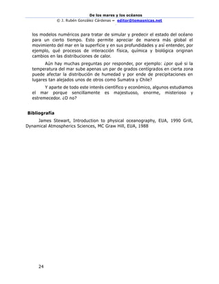 De los mares y los océanos
© J. Rubén González Cárdenas – editor@temasnicas.net
–
24
los modelos numéricos para tratar de simular y predecir el estado del océano
para un cierto tiempo. Esto permite apreciar de manera más global el
movimiento del mar en la superficie y en sus profundidades y así entender, por
ejemplo, qué procesos de interacción física, química y biológica originan
cambios en las distribuciones de calor.
Aún hay muchas preguntas por responder, por ejemplo: ¿por qué si la
temperatura del mar sube apenas un par de grados centígrados en cierta zona
puede afectar la distribución de humedad y por ende de precipitaciones en
lugares tan alejados unos de otros como Sumatra y Chile?
Y aparte de todo este interés científico y económico, algunos estudiamos
el mar porque sencillamente es majestuoso, enorme, misterioso y
estremecedor. ¿O no?
Bibliografía
James Stewart, Introduction to physical oceanography, EUA, 1990 Grill,
Dynamical Atmospherics Sciences, MC Graw Hill, EUA, 1988
 