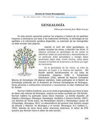 Revista de Temas Nicaragüenses
No. 166 –Febrero 2022 – ISSN 2164-4268 - http://www.temasnicas.net/
249
GENEALOGÍA
Editor provisional: José Mejía Lacayo
En esta sección queremos publicar los orígenes o historia de los apellidos
hispanos o extranjeros con base a las tradiciones familiares, la etimología de los
apellidos y la información genética disponible. La extensión de las monografías
no debe exceder diez páginas.
Usando el símil del árbol genealógico, se
pueden recopilar las ramas, o descubrir las raíces. El
objetivo principal en genealogía de las ramas es
identificar todos los ascendientes y descendientes en
un particular árbol genealógico y recoger datos
personales sobre ellos. Como mínimo, estos datos
incluyen el nombre de la persona y la fecha y/o lugar
de nacimiento.
En la genealogía de las raíces, se trata de
descubrir el origen y la historia del apellido. Yalí
Román abordó teoréticamente en sus listas de
Inmigrantes Hispanos (228) e Inmigrantes
Extranjeros (293); además de Algunos Conceptos
Básicos de Genealogía (28 páginas digitales), todos publicados en el Boletín de
Genealogía publicado por la Academia de Ciencias Genealógicas de Nicaragua.
Pocas personas e instituciones conocieron y reconocieron el valor intelectual del
Dr. Román
Norman Caldera Cardenal, que es sin duda el genealogista que tiene la base
de datos más extensa de Nicaragua, resolvía sus dudas auxiliado por Yalí Román.
Norman Caldera ha publicado varios libros impresos: La familia Argüello: de
España a Nicaragua. (Managua: Genealogía, Heráldica e Historia Familiar, 2007);
Los Retoños de Punta Icaco: los Montealegre Sansón y Montealegre Lacayo de
Chinandega, Nicaragua. 2012; La descendencia del general José Antonio Lacayo
de Briones y Palacios: en Nicaragua y el mundo. (Nicaragua: N.J. Caldera C.,
1993). Además de otros libros sobre relaciones exteriores. El editor de RTN
quisiera que Norman fuera el editor de esta sección.
 