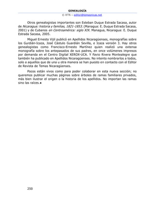 GENEALOGÍA
© RTN – editor@temasnicas.net
250
Otros genealogistas importantes son Esteban Duque Estrada Sacasa, autor
de Nicaragua: historia y familias, 1821-1853. (Managua: E. Duque Estrada Sacasa,
2001) y de Cubanos en Centroamérica: siglo XIX. Managua, Nicaragua: E. Duque
Estrada Sacasa, 2005.
Miguel Ernesto Vijil publicó en Apellidos Nicaragüenses, monografías sobre
los Gurdián-Icaza, José Cástulo Guardián Sevilla, e Icaza versión 3. Hay otros
genealogistas como Francisco-Ernesto Martínez quien realizó una extensa
monografía sobre los antepasados de sus padres, en once volúmenes impresos
por demanda en el Centro Digital XEROX-UCA. Y Favio Rivera Montealegre que
también ha publicado en Apellidos Nicaragüenses. No intento nombrarlos a todos,
solo a aquellos que de una u otra manera se han puesto en contacto con el Editor
de Revista de Temas Nicaragüenses.
Pocos están vivos como para poder colaborar en esta nueva sección; no
queremos publicar muchas páginas sobre árboles de ramas familiares privados,
más bien ilustrar el origen o la historia de los apellidos. No importan las ramas
sino las raíces.●
 