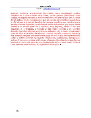 GENEALOGÍA
© RTN – editor@temasnicas.net
252
patentes, similares, angostamente lanceolados hasta ampliamente ovados,
connados en la base o raras veces libres, bordes glabros, glandulosos hasta
ciliados, los sépalos laterales a menudo más connados entre sí que con el sépalo
dorsal; pétalos mucho más pequeños que los sépalos, cortamente unguiculados y
la uña adnada a la porción basal de la columna, simples o con más frecuencia
transversalmente 2-lobados, generalmente mucho más anchos que largos; labelo
adnado a la porción basal de la columna, muy pequeño, simple o con más
frecuencia 2- ó 3-lobado, a menudo el lobo medio reducido a un apéndice
diminuto, los lobos laterales generalmente peltados, más o menos unguiculados
y con las uñas abrazando a la columna; columna pequeña, a menudo delgada y
más o menos alargada, dilatada hacia el ápice, sin alas ni pie, borde del clinandro
corto, la antera terminal, operculada, incumbente, subcuculada, semiglobosa,
polinios 2, ceráceos, ovoides, piriformes o elipsoides. Cápsulas obovoides. Género
neotropical con ca 460 especies distribuidas desde México hasta Brasil, Bolivia y
Chile, también en las Antillas; 10 especies en Nicaragua. ■
 
