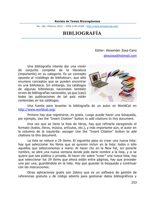 Revista de Temas Nicaragüenses
No. 166 –Febrero 2022 – ISSN 2164-4268 - http://www.temasnicas.net/
253
BIBLIOGRAFÍA
Editor: Alexander Zosa-Cano
alexzosa@hotmail.com
Una bibliografía intenta dar una visión
de conjunto completa de la literatura
(importante) en su categoría. Es un concepto
opuesto al «catálogo de biblioteca», que sólo
enumera conceptos que se pueden encontrar
en una biblioteca. Sin embargo, los catálogos
de algunas bibliotecas nacionales también
sirven de bibliografías nacionales, ya que (casi)
todas las publicaciones de tal país están
contenidas en los catálogos.
Una fuente para levantar la bibliografía de un autor es WorldCat en
http://www.worldcat.org/
Primero hay que registrarse, es gratis. Luego puede hacer una búsqueda,
por ejemplo, Use the "Insert Citation" button to add citations to this document.
Una vez que se tiene la lista de libros, hay que refinarla escogiendo el
formato (todos, libros, música, artículos, etc.), y más importante aún, el autor en
la columna de la izquierda: escoger Use the "Insert Citation" button to add
citations to this document.
La lista se reduce a 29 ítems. El siguiente paso es crear una nueva lista:
hay que seleccionar los libros que se quieren incluir en la lista: todos o sólo
aquellos que seleccionemos a mano. Al hacer clic en la New list, sin ponerle
nombre, se abre una nueva ventana donde pide darle nombre a la lista, y si se
quiere que sea pública o privada. Al hacer clic sobre “crear” una nueva lista, hay
que seleccionar los 29 ítems que ahora están entre páginas, hay que proceder
uno por una, guardándola en la lista. Hay que guardar la búsqueda y continuar
con las instrucciones.
Otras aplicaciones gratis son Zotero que es un software de gestión de
referencias gratuito y de código abierto para gestionar datos bibliográficos y
 