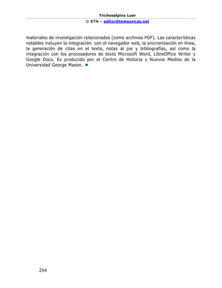 Trichosalpinx Luer
© RTN – editor@temasnicas.net
254
materiales de investigación relacionados (como archivos PDF). Las características
notables incluyen la integración con el navegador web, la sincronización en línea,
la generación de citas en el texto, notas al pie y bibliografías, así como la
integración con los procesadores de texto Microsoft Word, LibreOffice Writer y
Google Docs. Es producido por el Centro de Historia y Nuevos Medios de la
Universidad George Mason. 
 