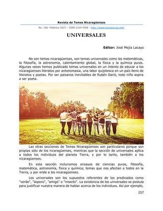 Revista de Temas Nicaragüenses
No. 166 –Febrero 2022 – ISSN 2164-4268 - http://www.temasnicas.net/
257
UNIVERSALES
Editor: José Mejía Lacayo
No son temas nicaragüenses, son temas universales como las matemáticas,
la filosofía, la astronomía, calentamiento global, la física y la química puras.
Algunas veces hemos publicado temas universales en un intento de educar a los
nicaragüenses literatos por antonomasia, una labor quijotesca en un país lleno de
literatos y poetas. Por ser paisanos inevitables de Rubén Darío, todo niño aspira
a ser poeta.
Las otras secciones de Temas Nicaragüenses son particulares porque son
propias sólo de los nicaragüenses, mientras que la sección de universales aplica
a todos los individuos del planeta Tierra, y por lo tanto, también a los
nicaragüenses.
En esta sección incluiremos ensayos de ciencias puras, filosofía,
matemática, astronomía, física y química; temas que nos afectan a todos en la
Tierra, y por ende a los nicaragüenses.
Los universales son los supuestos referentes de los predicados como
"verde", "áspero", "amigo" o "insecto". La existencia de los universales se postula
para justificar nuestra manera de hablar acerca de los individuos. Así por ejemplo,
 