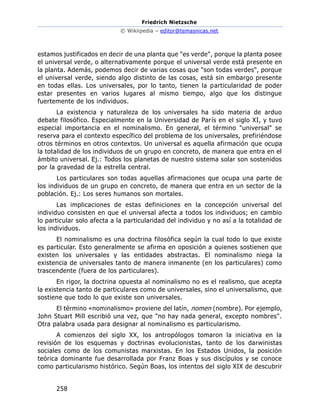 Friedrich Nietzsche
© Wikiipedia – editor@temasnicas.net
258
estamos justificados en decir de una planta que "es verde", porque la planta posee
el universal verde, o alternativamente porque el universal verde está presente en
la planta. Además, podemos decir de varias cosas que "son todas verdes", porque
el universal verde, siendo algo distinto de las cosas, está sin embargo presente
en todas ellas. Los universales, por lo tanto, tienen la particularidad de poder
estar presentes en varios lugares al mismo tiempo, algo que los distingue
fuertemente de los individuos.
La existencia y naturaleza de los universales ha sido materia de arduo
debate filosófico. Especialmente en la Universidad de París en el siglo XI, y tuvo
especial importancia en el nominalismo. En general, el término "universal" se
reserva para el contexto específico del problema de los universales, prefiriéndose
otros términos en otros contextos. Un universal es aquella afirmación que ocupa
la totalidad de los individuos de un grupo en concreto, de manera que entra en el
ámbito universal. Ej.: Todos los planetas de nuestro sistema solar son sostenidos
por la gravedad de la estrella central.
Los particulares son todas aquellas afirmaciones que ocupa una parte de
los individuos de un grupo en concreto, de manera que entra en un sector de la
población. Ej.: Los seres humanos son mortales.
Las implicaciones de estas definiciones en la concepción universal del
individuo consisten en que el universal afecta a todos los individuos; en cambio
lo particular solo afecta a la particularidad del individuo y no así a la totalidad de
los individuos.
El nominalismo es una doctrina filosófica según la cual todo lo que existe
es particular. Esto generalmente se afirma en oposición a quienes sostienen que
existen los universales y las entidades abstractas. El nominalismo niega la
existencia de universales tanto de manera inmanente (en los particulares) como
trascendente (fuera de los particulares).
En rigor, la doctrina opuesta al nominalismo no es el realismo, que acepta
la existencia tanto de particulares como de universales, sino el universalismo, que
sostiene que todo lo que existe son universales.
El término «nominalismo» proviene del latín, nomen (nombre). Por ejemplo,
John Stuart Mill escribió una vez, que "no hay nada general, excepto nombres".
Otra palabra usada para designar al nominalismo es particularismo.
A comienzos del siglo XX, los antropólogos tomaron la iniciativa en la
revisión de los esquemas y doctrinas evolucionistas, tanto de los darwinistas
sociales como de los comunistas marxistas. En los Estados Unidos, la posición
teórica dominante fue desarrollada por Franz Boas y sus discípulos y se conoce
como particularismo histórico. Según Boas, los intentos del siglo XIX de descubrir
 