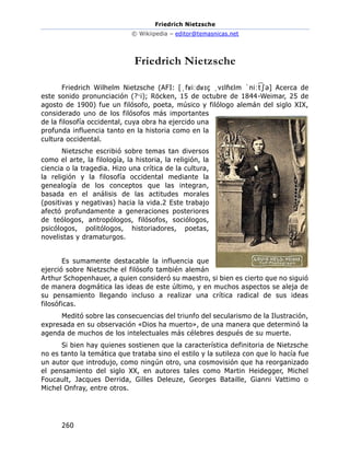 Friedrich Nietzsche
© Wikiipedia – editor@temasnicas.net
260
Friedrich Nietzsche
Friedrich Wilhelm Nietzsche (AFI: [ˌfʁiːdʁɪç ˌvɪlɦɛlm ˈniːt
͡ ʃə] Acerca de
este sonido pronunciación (?·i); Röcken, 15 de octubre de 1844-Weimar, 25 de
agosto de 1900) fue un filósofo, poeta, músico y filólogo alemán del siglo XIX,
considerado uno de los filósofos más importantes
de la filosofía occidental, cuya obra ha ejercido una
profunda influencia tanto en la historia como en la
cultura occidental.
Nietzsche escribió sobre temas tan diversos
como el arte, la filología, la historia, la religión, la
ciencia o la tragedia. Hizo una crítica de la cultura,
la religión y la filosofía occidental mediante la
genealogía de los conceptos que las integran,
basada en el análisis de las actitudes morales
(positivas y negativas) hacia la vida.2 Este trabajo
afectó profundamente a generaciones posteriores
de teólogos, antropólogos, filósofos, sociólogos,
psicólogos, politólogos, historiadores, poetas,
novelistas y dramaturgos.
Es sumamente destacable la influencia que
ejerció sobre Nietzsche el filósofo también alemán
Arthur Schopenhauer, a quien consideró su maestro, si bien es cierto que no siguió
de manera dogmática las ideas de este último, y en muchos aspectos se aleja de
su pensamiento llegando incluso a realizar una crítica radical de sus ideas
filosóficas.
Meditó sobre las consecuencias del triunfo del secularismo de la Ilustración,
expresada en su observación «Dios ha muerto», de una manera que determinó la
agenda de muchos de los intelectuales más célebres después de su muerte.
Si bien hay quienes sostienen que la característica definitoria de Nietzsche
no es tanto la temática que trataba sino el estilo y la sutileza con que lo hacía fue
un autor que introdujo, como ningún otro, una cosmovisión que ha reorganizado
el pensamiento del siglo XX, en autores tales como Martin Heidegger, Michel
Foucault, Jacques Derrida, Gilles Deleuze, Georges Bataille, Gianni Vattimo o
Michel Onfray, entre otros.
 