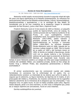 Revista de Temas Nicaragüenses
No. 166 –Febrero 2022 – ISSN 2164-4268 - http://www.temasnicas.net/
261
Nietzsche recibió amplio reconocimiento durante la segunda mitad del siglo
XX como una figura significativa en la filosofía contemporánea. Su influencia fue
particularmente notoria en los filósofos existencialistas, críticos, fenomenológicos,
postestructuralistas y posmodernos, y en la sociología de Max Weber. Es
considerado uno de los tres «maestros de la sospecha» (según la conocida
expresión de Paul Ricoeur), junto a Karl Marx y Sigmund Freud.
Friedrich Nietzsche nació el 15 de octubre de 1844 en Röcken, un pequeño
pueblo de Sajonia-Anhalt, cerca de Leipzig. Su
nombre proviene del rey Federico Guillermo IV de
Prusia, en cuyo cuadragésimo noveno
cumpleaños nació. Sus padres fueron Carl Ludwig
Nietzsche (1813-1849), pastor luterano y
preceptor privado en el ducado alemán de
Sajonia-Altenburgo en Turingia, y Franziska
Oehler (1826-1897). Su hermana Elisabeth
Förster-Nietzsche nació en 1846, seguida por su
hermano Ludwig Joseph en 1848. Tras la muerte
de su padre en 1849 y del hermano menor en
1850, la familia se trasladó a Naumburgo, donde
vivió con su abuela materna y las hermanas
solteras del padre bajo la protección de Bemhard
Dächsel, un magistrado local. Durante este
tiempo el joven Nietzsche asistió a un colegio de niños para luego trasladarse al
instituto del candidato Weber, una academia privada, donde se hizo amigo de
Gustav Krug y Wilhelm Pinder, dos estudiantes pertenecientes a familias
acomodadas.4
El primer acontecimiento que me conmocionó cuando aún estaba
formándose mi conciencia fue la enfermedad de mi padre. Era un
reblandecimiento cerebral. La intensidad de los dolores que sufría mi padre, la
ceguera que le sobrevino, su figura macilenta, las lágrimas de mi madre, el aire
preocupado del médico y, finalmente, los incautos comentarios de los lugareños
debieron advertirme de la inminencia de la desgracia que nos amenazaba. Y esa
desgracia vino: mi padre murió. Yo aún no había cumplido cuatro años. Algunos
meses después, perdí a mi único hermano, un niño vivaz e inteligente que, presa
de un ataque repentino de convulsiones, murió en unos instantes.
Escritos autobiográficos de juventud.
 
