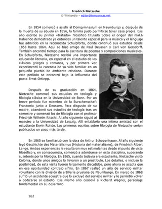 Friedrich Nietzsche
© Wikiipedia – editor@temasnicas.net
262
En 1854 comenzó a asistir al Domgymnasium en Naumburgo y, después de
la muerte de su abuela en 1856, la familia pudo permitirse tener casa propia. Ese
año escribe su primer «tratado» filosófico titulado Sobre el origen del mal.6
Habiendo demostrado ya entonces un talento especial para la música y el lenguaje
fue admitido en la reconocida Schulpforta, donde continuó sus estudios desde
1858 hasta 1864. Aquí se hizo amigo de Paul Deussen y Carl von Gersdorff.
También encontró tiempo para la escritura de poemas y composiciones musicales.
En Schulpforta, Nietzsche recibió una importante
educación literaria, en especial en el estudio de los
clásicos griegos y romanos, y por primera vez
experimentó la carencia de su vida familiar en un
pequeño pueblo de ambiente cristiano. Durante
este período se encontró bajo la influencia del
poeta Ernst Ortlepp.
Después de su graduación en 1864,
Nietzsche comenzó sus estudios en teología y
filología clásica en la Universidad de Bonn. Por un
breve período fue miembro de la Burschenschaft
Frankonia junto a Deussen. Para disgusto de su
madre, abandonó sus estudios de teología tras un
semestre y comenzó los de filología con el profesor
Friedrich Wilhelm Ritschl. Al año siguiente siguió al
maestro a la Universidad de Leipzig. Allí entablaría una íntima amistad con el
estudiante Erwin Rohde. Los primeros escritos sobre filología de Nietzsche serían
publicados un poco más tarde.
En 1865 se familiarizó con la obra de Arthur Schopenhauer. Al año siguiente
leyó Geschichte des Materialismus (Historia del materialismo), de Friedrich Albert
Lange. Ambas experiencias le resultaron muy estimulantes desde el punto de vista
filosófico y, en consecuencia, comenzó a adentrarse en esta disciplina, superando
su interés por la filología. En 1865, cuando todavía era estudiante, Nietzsche visitó
Colonia, donde unos amigos lo llevaron a un prostíbulo. Los detalles, e incluso la
posibilidad, de esta visita fueron largamente discutidos, pero ahora se acepta que
en esa oportunidad contrajo sífilis. En 1867 realizó un año de servicio militar
voluntario con la división de artillería prusiana de Naumburgo. En marzo de 1868
sufrió un accidente ecuestre que lo excluyó del servicio militar y le permitió volver
a dedicarse al estudio. Ese mismo año conoció a Richard Wagner, personaje
fundamental en su desarrollo.
 