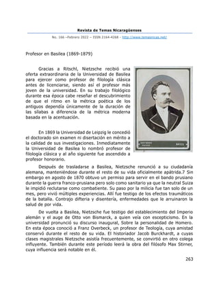 Revista de Temas Nicaragüenses
No. 166 –Febrero 2022 – ISSN 2164-4268 - http://www.temasnicas.net/
263
Profesor en Basilea (1869-1879)
Gracias a Ritschl, Nietzsche recibió una
oferta extraordinaria de la Universidad de Basilea
para ejercer como profesor de filología clásica
antes de licenciarse, siendo así el profesor más
joven de la universidad. En su trabajo filológico
durante esa época cabe reseñar el descubrimiento
de que el ritmo en la métrica poética de los
antiguos dependía únicamente de la duración de
las sílabas a diferencia de la métrica moderna
basada en la acentuación.
En 1869 la Universidad de Leipzig le concedió
el doctorado sin examen ni disertación en mérito a
la calidad de sus investigaciones. Inmediatamente
la Universidad de Basilea lo nombró profesor de
filología clásica y al año siguiente fue ascendido a
profesor honorario.
Después de trasladarse a Basilea, Nietzsche renunció a su ciudadanía
alemana, manteniéndose durante el resto de su vida oficialmente apátrida.7 Sin
embargo en agosto de 1870 obtuvo un permiso para servir en el bando prusiano
durante la guerra franco-prusiana pero solo como sanitario ya que la neutral Suiza
le impidió reclutarse como combatiente. Su paso por la milicia fue tan solo de un
mes, pero vivió múltiples experiencias. Allí fue testigo de los efectos traumáticos
de la batalla. Contrajo difteria y disentería, enfermedades que le arruinaron la
salud de por vida.
De vuelta a Basilea, Nietzsche fue testigo del establecimiento del Imperio
alemán y el auge de Otto von Bismarck, a quien veía con escepticismo. En la
universidad pronunció su discurso inaugural, Sobre la personalidad de Homero.
En esta época conoció a Franz Overbeck, un profesor de Teología, cuya amistad
conservó durante el resto de su vida. El historiador Jacob Burckhardt, a cuyas
clases magistrales Nietzsche asistía frecuentemente, se convirtió en otro colega
influyente. También durante este período leerá la obra del filósofo Max Stirner,
cuya influencia será notable en él.
 