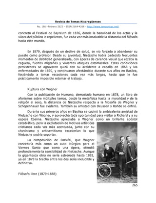 Revista de Temas Nicaragüenses
No. 166 –Febrero 2022 – ISSN 2164-4268 - http://www.temasnicas.net/
265
concreto al Festival de Bayreuth de 1876, donde la banalidad de los actos y la
vileza del público le repelieron, fue cada vez más insalvable la distancia del filósofo
hacia este mundo.
En 1879, después de un declive de salud, se vio forzado a abandonar su
puesto como profesor. Desde su juventud, Nietzsche había padecido frecuentes
momentos de debilidad generalizada, con épocas de carencia visual que rozaba la
ceguera, fuertes migrañas y violentos ataques estomacales. Estas condiciones
persistentes se agravaron quizá con su accidente a caballo en 1868 y las
enfermedades de 1870, y continuaron afectándolo durante sus años en Basilea,
forzándolo a tomar vacaciones cada vez más largas, hasta que le fue
prácticamente imposible retomar el trabajo.
Ruptura con Wagner
Con la publicación de Humano, demasiado humano en 1878, un libro de
aforismos sobre múltiples temas, desde la metafísica hasta la moralidad y de la
religión al sexo, la distancia de Nietzsche respecto a la filosofía de Wagner y
Schopenhauer fue evidente. También su amistad con Deussen y Rohde se enfrió.
Durante sus primeros años en Basilea se cocinó la ambivalente amistad de
Nietzsche con Wagner, y aprovechó toda oportunidad para visitar a Richard y a su
esposa Cósima. Nietzsche apreciaba a Wagner como un brillante apóstol
catedrático, pero la explotación de motivos artísticos
cristianos cada vez más acentuada, junto con su
chovinismo y antisemitismo excederían lo que
Nietzsche podría soportar.
La composición de Parsifal, que Wagner
concebiría más como un auto litúrgico para el
Viernes Santo que como una ópera, ofendió
profundamente la sensibilidad de Nietzsche. Aunque
la gigantesca obra no sería estrenada hasta 1882,
ya en 1878 la brecha entre los dos sería ineludible y
definitiva.
Filósofo libre (1879-1888)
 