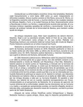Friedrich Nietzsche
© Wikiipedia – editor@temasnicas.net
266
Conducido por su enfermedad a encontrar climas más templados, Nietzsche
viajó frecuentemente y vivió hasta 1889 como un autor independiente en
diferentes ciudades. Estuvo muchos veranos en Sils Maria, cerca de St. Moritz, en
la Engandina (extremo este de Suiza), y muchos otoños en las ciudades italianas
de Génova, Rapallo y Turín, y la ciudad francesa de Niza. Ocasionalmente volvía
a Naumburgo a visitar a su familia, y especialmente durante este período, él y su
hermana tuvieron repetidos episodios de conflicto y reconciliación. Vivía de su
pensión de profesor retirado de la Universidad de Basilea, pero también recibía
ayuda de amigos.
Un antiguo estudiante suyo, Peter Gast (seudónimo de Johann Heinrich
Köselitz), llegó a ser su secretario privado. Hasta el final de su vida, Gast y
Overbeck se mantuvieron como amigos en los que confiar. Malwida von
Meysenbug mantuvo una conducta maternal incluso fuera del círculo de Wagner.
Pronto Nietzsche contactó con el crítico musical Carl Fuchs.
Nietzsche se encontraba en el principio de su mayor período productivo. A
partir de Humano, demasiado humano en 1878, Nietzsche publicaría un libro (o
su mayor parte) por año hasta 1888, su último año de escritura, durante el cual
completó cinco. En 1879, Nietzsche publicó Opiniones y máximas mezcladas, lo
que sugirió el aforismo de Humano, demasiado humano.
En 1881 Nietzsche publicó Aurora. Reflexiones sobre los prejuicios morales,
y en 1882 la primera parte de La gaya ciencia. Ese año también conoció a Lou
Andreas-Salomé a través de Malwida von Meysenbug y Paul Rée. Nietzsche y
Salomé pasaron el verano juntos en Tautenburg, a menudo con la hermana de
Nietzsche, Elisabeth. Sin embargo, la visión que de Nietzsche tenía Salomé era
más la de un amigo y compañero de discusiones lleno de genialidad, que el de
una posible pareja. Él se enamoró de ella, lo cual provocó una situación ambigua
e incómoda entre los tres amigos, puesto que Rée a su vez se interesaba por Lou.
Cuando Nietzsche le pidió que se casara con él, Salomé lo rechazó. Las relaciones
de Nietzsche con Salomé y Rée se rompieron en el otoño de 1882-1883, en parte
por las intrigas llevadas a cabo por su hermana Elisabeth. En paralelo a esta
historia, Lou Salomé de vez en cuando mantenía correspondencia con Freud,
introduciéndolo en el pensamiento de Nietzsche. En el proceso de aparición de
nuevos síntomas de su enfermedad, aislado tras las discusiones con su hermana
y su madre, y acosado por pensamientos suicidas, se marchó a Rapallo, donde en
solo diez días, anticipados por dieciocho meses de incubación, escribió la primera
parte de Así habló Zaratustra.
Después de varias críticas filosóficas contra Schopenhauer y Wagner,
Nietzsche mantuvo a pocos amigos. Ahora, bajo la impronta personalísima del
 
