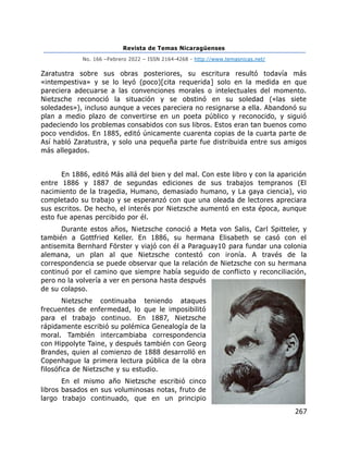 Revista de Temas Nicaragüenses
No. 166 –Febrero 2022 – ISSN 2164-4268 - http://www.temasnicas.net/
267
Zaratustra sobre sus obras posteriores, su escritura resultó todavía más
«intempestiva» y se lo leyó (poco)[cita requerida] solo en la medida en que
pareciera adecuarse a las convenciones morales o intelectuales del momento.
Nietzsche reconoció la situación y se obstinó en su soledad («las siete
soledades»), incluso aunque a veces pareciera no resignarse a ella. Abandonó su
plan a medio plazo de convertirse en un poeta público y reconocido, y siguió
padeciendo los problemas consabidos con sus libros. Estos eran tan buenos como
poco vendidos. En 1885, editó únicamente cuarenta copias de la cuarta parte de
Así habló Zaratustra, y solo una pequeña parte fue distribuida entre sus amigos
más allegados.
En 1886, editó Más allá del bien y del mal. Con este libro y con la aparición
entre 1886 y 1887 de segundas ediciones de sus trabajos tempranos (El
nacimiento de la tragedia, Humano, demasiado humano, y La gaya ciencia), vio
completado su trabajo y se esperanzó con que una oleada de lectores apreciara
sus escritos. De hecho, el interés por Nietzsche aumentó en esta época, aunque
esto fue apenas percibido por él.
Durante estos años, Nietzsche conoció a Meta von Salis, Carl Spitteler, y
también a Gottfried Keller. En 1886, su hermana Elisabeth se casó con el
antisemita Bernhard Förster y viajó con él a Paraguay10 para fundar una colonia
alemana, un plan al que Nietzsche contestó con ironía. A través de la
correspondencia se puede observar que la relación de Nietzsche con su hermana
continuó por el camino que siempre había seguido de conflicto y reconciliación,
pero no la volvería a ver en persona hasta después
de su colapso.
Nietzsche continuaba teniendo ataques
frecuentes de enfermedad, lo que le imposibilitó
para el trabajo continuo. En 1887, Nietzsche
rápidamente escribió su polémica Genealogía de la
moral. También intercambiaba correspondencia
con Hippolyte Taine, y después también con Georg
Brandes, quien al comienzo de 1888 desarrolló en
Copenhague la primera lectura pública de la obra
filosófica de Nietzsche y su estudio.
En el mismo año Nietzsche escribió cinco
libros basados en sus voluminosas notas, fruto de
largo trabajo continuado, que en un principio
 