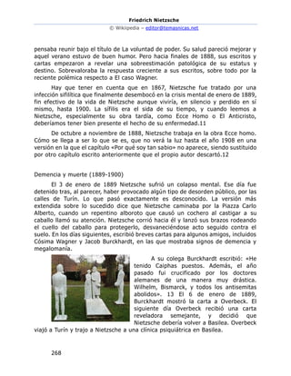 Friedrich Nietzsche
© Wikiipedia – editor@temasnicas.net
268
pensaba reunir bajo el título de La voluntad de poder. Su salud pareció mejorar y
aquel verano estuvo de buen humor. Pero hacia finales de 1888, sus escritos y
cartas empezaron a revelar una sobreestimación patológica de su estatus y
destino. Sobrevaloraba la respuesta creciente a sus escritos, sobre todo por la
reciente polémica respecto a El caso Wagner.
Hay que tener en cuenta que en 1867, Nietzsche fue tratado por una
infección sifilítica que finalmente desembocó en la crisis mental de enero de 1889,
fin efectivo de la vida de Nietzsche aunque viviría, en silencio y perdido en sí
mismo, hasta 1900. La sífilis era el sida de su tiempo, y cuando leemos a
Nietzsche, especialmente su obra tardía, como Ecce Homo o El Anticristo,
deberíamos tener bien presente el hecho de su enfermedad.11
De octubre a noviembre de 1888, Nietzsche trabaja en la obra Ecce homo.
Cómo se llega a ser lo que se es, que no verá la luz hasta el año 1908 en una
versión en la que el capítulo «Por qué soy tan sabio» no aparece, siendo sustituido
por otro capítulo escrito anteriormente que el propio autor descartó.12
Demencia y muerte (1889-1900)
El 3 de enero de 1889 Nietzsche sufrió un colapso mental. Ese día fue
detenido tras, al parecer, haber provocado algún tipo de desorden público, por las
calles de Turín. Lo que pasó exactamente es desconocido. La versión más
extendida sobre lo sucedido dice que Nietzsche caminaba por la Piazza Carlo
Alberto, cuando un repentino alboroto que causó un cochero al castigar a su
caballo llamó su atención. Nietzsche corrió hacia él y lanzó sus brazos rodeando
el cuello del caballo para protegerlo, desvaneciéndose acto seguido contra el
suelo. En los días siguientes, escribió breves cartas para algunos amigos, incluidos
Cósima Wagner y Jacob Burckhardt, en las que mostraba signos de demencia y
megalomanía.
A su colega Burckhardt escribió: «He
tenido Caiphas puestos. Además, el año
pasado fui crucificado por los doctores
alemanes de una manera muy drástica.
Wilhelm, Bismarck, y todos los antisemitas
abolidos». 13 El 6 de enero de 1889,
Burckhardt mostró la carta a Overbeck. El
siguiente día Overbeck recibió una carta
reveladora semejante, y decidió que
Nietzsche debería volver a Basilea. Overbeck
viajó a Turín y trajo a Nietzsche a una clínica psiquiátrica en Basilea.
 