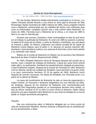 Revista de Temas Nicaragüenses
No. 166 –Febrero 2022 – ISSN 2164-4268 - http://www.temasnicas.net/
269
Por ese tiempo, Nietzsche estaba enteramente sumergido en la locura, y su
madre Franziska decidió llevarlo a una clínica en Jena bajo la dirección de Otto
Binswanger. Desde noviembre de 1889 a febrero de 1890, Julius Langbehn intentó
curar a Nietzsche, sentenciando que los métodos del doctor eran ineficaces para
curar su enfermedad. Langbehn asumió más y más control sobre Nietzsche. En
marzo de 1890, Franziska sacó a Nietzsche de la clínica, y en mayo de 1890 lo
llevó a su casa en Naumburgo.
Durante este proceso, Overbeck y Gast contemplaban la idea de qué hacer
con el trabajo no publicado de Nietzsche. En enero de 1889 se pusieron a planear
la salida de El ocaso de los ídolos, o cómo se filosofa a martillazos, por esa época
ya impreso y atado. En febrero, ordenaron una edición privada de 50 copias de
Nietzsche contra Wagner, pero el editor C. G. Nauman en secreto imprimió 100.
Overbeck y Gast decidieron publicar con reservas El Anticristo y Ecce homo debido
a su contenido más radical.
Réplica de la tumba de Nietzsche en Röcken con la escultura Das Röckener
Bacchanal de Klaus Friedrich Messerschmidt (2000).
En 1893, Elisabeth Nietzsche volvió de Paraguay después del suicidio de su
marido. Leyó y estudió los trabajos de Nietzsche, y pieza por pieza tomó control
sobre ellos y su publicación. Overbeck fue paulatinamente relegado al ostracismo,
y Gast finalmente cooperó. Después de la muerte de Franziska en 1897, Nietzsche
vivió en Weimar, donde fue cuidado por Elisabeth, quien permitió a la gente visitar
a su poco comunicativo hermano. El 25 de agosto de 1900, Nietzsche murió
después de contraer neumonía. Por deseo de Elisabeth, fue inhumado junto a su
padre en la iglesia de Röcken.
La causa del hundimiento de Nietzsche ha sido un tema de especulación y
origen incierto. Un frecuente y temprano diagnóstico era una infección de sífilis,
sin embargo, algunos de los síntomas de Nietzsche eran inconsistentes.[cita
requerida] Otro diagnóstico posible es un meningioma derecho retro orbital, un
tipo de cáncer cerebral.14 En su libro La lucha contra el demonio, Stefan Zweig
presenta una psico biografía sobre Nietzsche en que sitúa la etiología de su locura
desde un ángulo puramente psicogénico.
Filosofía
Hay una controversia sobre si Nietzsche abogaba por un único punto de
vista de comprensión filosófica. Muchos rechazan a Nietzsche por la contradicción
de sus pensamientos e ideas.
 